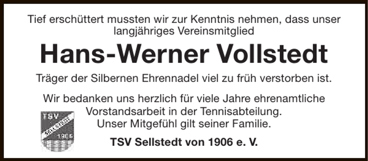 <p>Tief erschüttert mussten wir zur Kenntnis nehmen, dass unser<br />langjähriges Vereinsmitglied</p><p>Hans-Werner Vollstedt</p><p>Träger der Silbernen Ehrennadel viel zu früh verstorben ist.<br />Wir bedanken uns herzlich für viele Jahre ehrenamtliche<br />Vorstandsarbeit in der Tennisabteilung.<br />Unser Mitgefühl gilt seiner Familie.<br />TSV Sellstedt von 1906 e. V.</p>