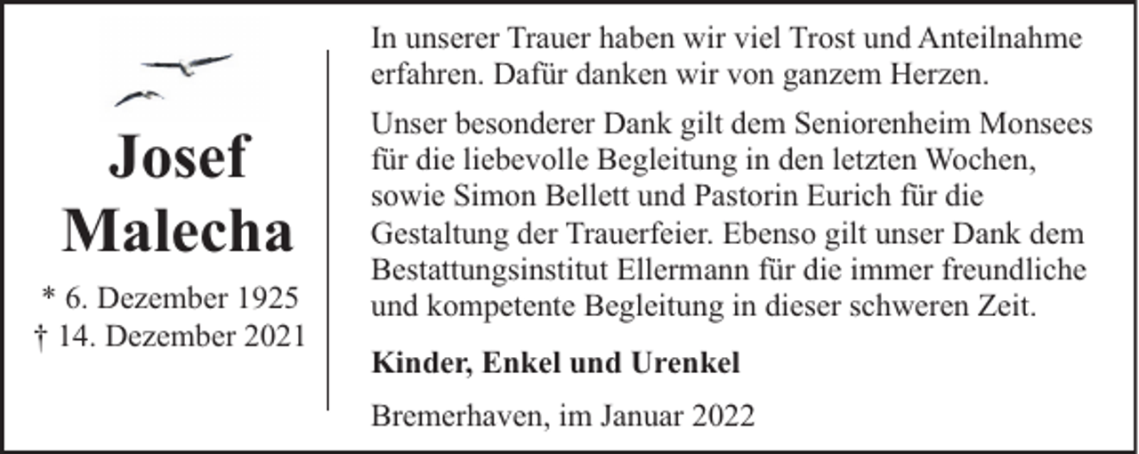 <p>In unserer Trauer haben wir viel Trost und Anteilnahme<br />erfahren. Dafür danken wir von ganzem Herzen.</p><p>Josef<br />Malecha<br />* 6. Dezember 1925<br />† 14. Dezember 2021</p><p>Unser besonderer Dank gilt dem Seniorenheim Monsees<br />für die liebevolle Begleitung in den letzten Wochen,<br />sowie Simon Bellett und Pastorin Eurich für die<br />Gestaltung der Trauerfeier. Ebenso gilt unser Dank dem<br />Bestattungsinstitut Ellermann für die immer freundliche<br />und kompetente Begleitung in dieser schweren Zeit.<br />Kinder, Enkel und Urenkel<br />Bremerhaven, im Januar 2022</p>