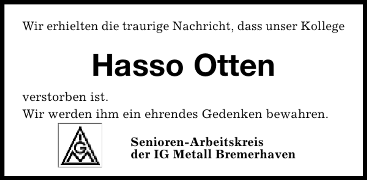 <p>Wir erhielten die traurige Nachricht, dass unser Kollege</p><p>Hasso Otten<br />verstorben ist.<br />Wir werden ihm ein ehrendes Gedenken bewahren.<br />Senioren-Arbeitskreis<br />der IG Metall Bremerhaven</p>