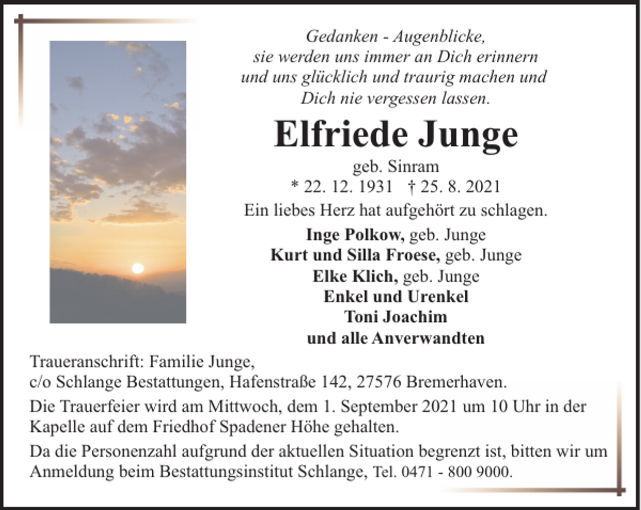 <p>Gedanken - Augenblicke,<br />sie werden uns immer an Dich erinnern<br />und uns glücklich und traurig machen und<br />Dich nie vergessen lassen.</p><p>Elfriede Junge</p><p>geb. Sinram<br />* 22. 12. 1931 † 25. 8. 2021<br />Ein liebes Herz hat aufgehört zu schlagen.<br />Inge Polkow, geb. Junge<br />Kurt und Silla Froese, geb. Junge<br />Elke Klich, geb. Junge<br />Enkel und Urenkel<br />Toni Joachim<br />und alle Anverwandten<br />Traueranschrift: Familie Junge,<br />c/o Schlange Bestattungen, Hafenstraße 142, 27576 Bremerhaven.<br />Die Trauerfeier wird am Mittwoch, dem 1. September 2021 um 10 Uhr in der<br />Kapelle auf dem Friedhof Spadener Höhe gehalten.<br />Da die Personenzahl aufgrund der aktuellen Situation begrenzt ist, bitten wir um<br />Anmeldung beim Bestattungsinstitut Schlange, Tel. 0471 - 800 9000.</p>