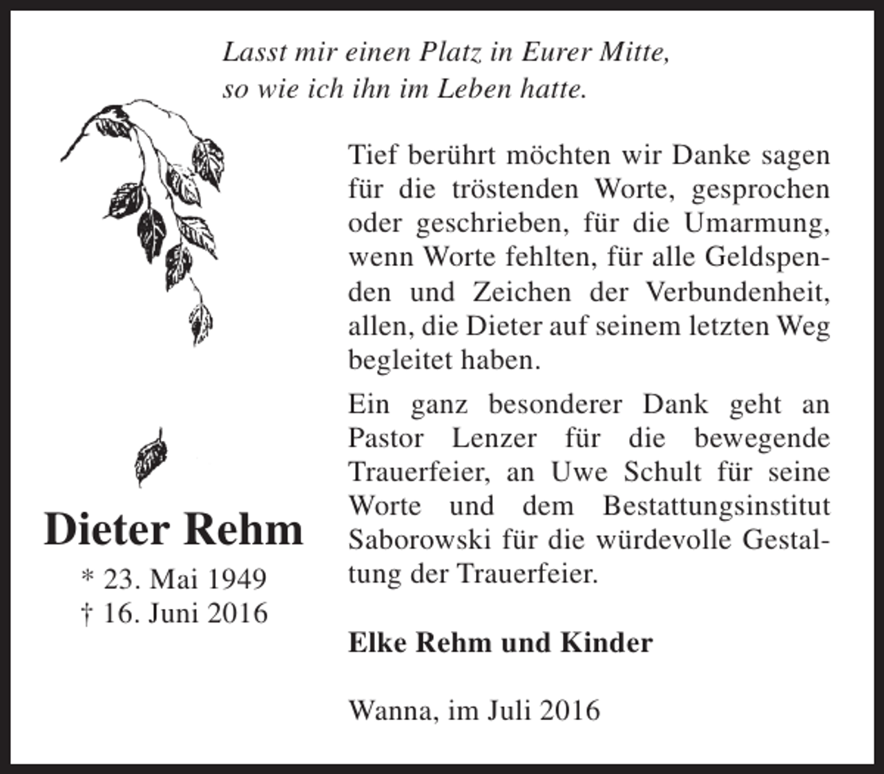 <p>Lasst mir einen Platz in Eurer Mitte,<br />so wie ich ihn im Leben hatte.</p><p>Dieter Rehm<br />* 23. Mai 1949<br />† 16. Juni 2016</p><p>Tief berührt möchten wir Danke sagen<br />für die tröstenden Worte, gesprochen<br />oder geschrieben, für die Umarmung,<br />wenn Worte fehlten, für alle Geldspenden und Zeichen der Verbundenheit,<br />allen, die Dieter auf seinem letzten Weg<br />begleitet haben.<br />Ein ganz besonderer Dank geht an<br />Pastor Lenzer für die bewegende<br />Trauerfeier, an Uwe Schult für seine<br />Worte und dem Bestattungsinstitut<br />Saborowski für die würdevolle Gestaltung der Trauerfeier.<br />Elke Rehm und Kinder<br />Wanna, im Juli 2016</p>