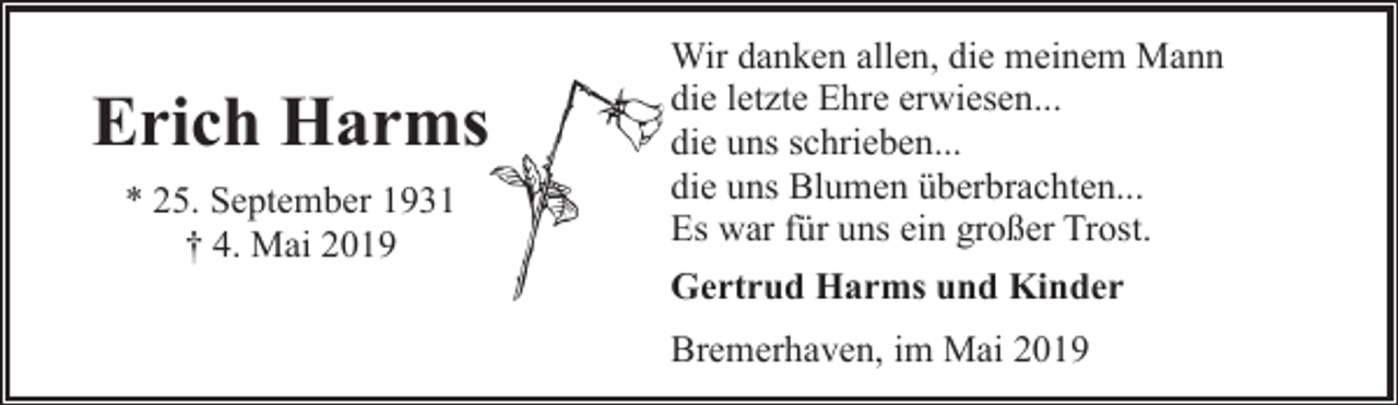 <p>Erich Harms<br />* 25. September 1931<br />† 4. Mai 2019</p><p>Wir danken allen, die meinem Mann<br />die letzte Ehre erwiesen...<br />die uns schrieben...<br />die uns Blumen überbrachten...<br />Es war für uns ein großer Trost.<br />Gertrud Harms und Kinder<br />Bremerhaven, im Mai 2019</p>