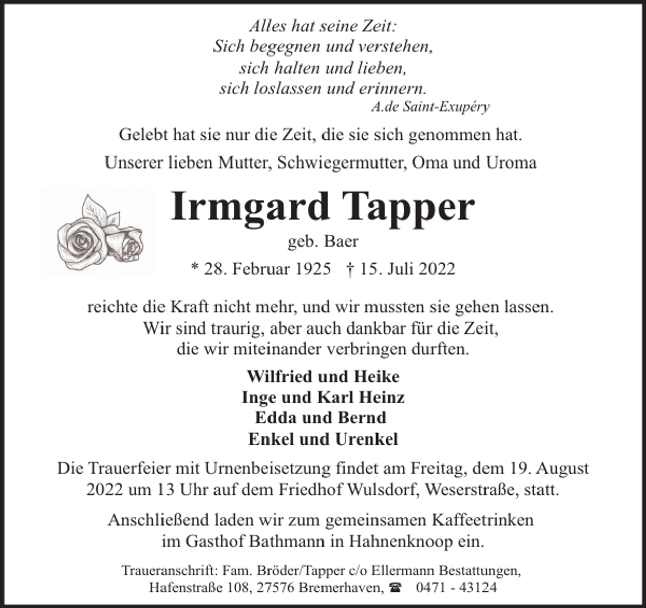 <p>Alles hat seine Zeit:<br />Sich begegnen und verstehen,<br />sich halten und lieben,<br />sich loslassen und erinnern.</p><p>A.de Saint-Exupéry</p><p>Gelebt hat sie nur die Zeit, die sie sich genommen hat.<br />Unserer lieben Mutter, Schwiegermutter, Oma und Uroma</p><p>Irmgard Tapper<br />geb. Baer</p><p>* 28. Februar 1925 † 15. Juli 2022<br />reichte die Kraft nicht mehr, und wir mussten sie gehen lassen.<br />Wir sind traurig, aber auch dankbar für die Zeit,<br />die wir miteinander verbringen durften.<br />Wilfried und Heike<br />Inge und Karl Heinz<br />Edda und Bernd<br />Enkel und Urenkel<br />Die Trauerfeier mit Urnenbeisetzung findet am Freitag, dem 19. August<br />2022 um 13 Uhr auf dem Friedhof Wulsdorf, Weserstraße, statt.<br />Anschließend laden wir zum gemeinsamen Kaffeetrinken<br />im Gasthof Bathmann in Hahnenknoop ein.<br />Traueranschrift: Fam. Bröder/Tapper c/o Ellermann Bestattungen,<br />Hafenstraße 108, 27576 Bremerhaven, ( 0471 - 43124</p>