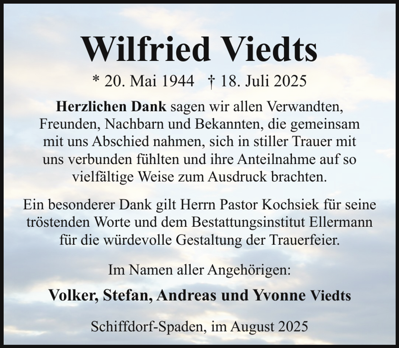<p>Wilfried Viedts<br />* 20. Mai 1944 † 18. Juli 2025</p><p>Herzlichen Dank sagen wir allen Verwandten,<br />Freunden, Nachbarn und Bekannten, die gemeinsam<br />mit uns Abschied nahmen, sich in stiller Trauer mit<br />uns verbunden fühlten und ihre Anteilnahme auf so<br />vielfältige Weise zum Ausdruck brachten.<br />Ein besonderer Dank gilt Herrn Pastor Kochsiek für seine<br />tröstenden Worte und dem Bestattungsinstitut Ellermann<br />für die würdevolle Gestaltung der Trauerfeier.<br />Im Namen aller Angehörigen:</p><p>Volker, Stefan, Andreas und Yvonne Viedts<br />Schiffdorf-Spaden, im August 2025</p>