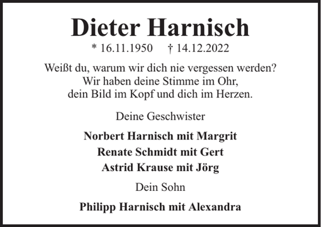<p>Dieter Harnisch<br />* 16.11.1950</p><p>† 14.12.2022</p><p>Weißt du, warum wir dich nie vergessen werden?<br />Wir haben deine Stimme im Ohr,<br />dein Bild im Kopf und dich im Herzen.<br />Deine Geschwister<br />Norbert Harnisch mit Margrit<br />Renate Schmidt mit Gert<br />Astrid Krause mit Jörg<br />Dein Sohn<br />Philipp Harnisch mit Alexandra</p>