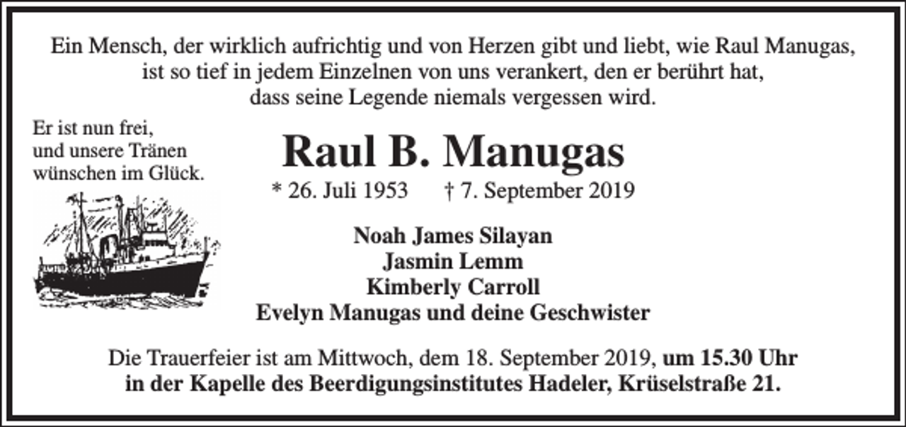 <p>Ein Mensch, der wirklich aufrichtig und von Herzen gibt und liebt, wie Raul Manugas,<br />ist so tief in jedem Einzelnen von uns verankert, den er berührt hat,<br />dass seine Legende niemals vergessen wird.<br />Er ist nun frei,<br />und unsere Tränen<br />wünschen im Glück.</p><p>Raul B. Manugas</p><p>* 26. Juli 1953</p><p>† 7. September 2019</p><p>Noah James Silayan<br />Jasmin Lemm<br />Kimberly Carroll<br />Evelyn Manugas und deine Geschwister<br />Die Trauerfeier ist am Mittwoch, dem 18. September 2019, um 15.30 Uhr<br />in der Kapelle des Beerdigungsinstitutes Hadeler, Krüselstraße 21.</p>