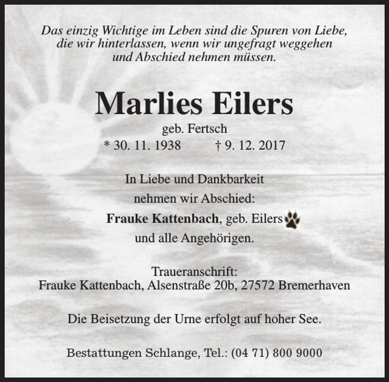 <p>Das einzig Wichtige im Leben sind die Spuren von Liebe,<br />die wir hinterlassen, wenn wir ungefragt weggehen<br />und Abschied nehmen müssen.</p><p>Marlies Eilers<br />geb. Fertsch<br />* 30. 11. 1938<br />† 9. 12. 2017<br />In Liebe und Dankbarkeit<br />nehmen wir Abschied:<br />Frauke Kattenbach, geb. Eilers<br />und alle Angehörigen.<br />Traueranschrift:<br />Frauke Kattenbach, Alsenstraße 20b, 27572 Bremerhaven<br />Die Beisetzung der Urne erfolgt auf hoher See.<br />Bestattungen Schlange, Tel.: (04 71) 800 9000</p>