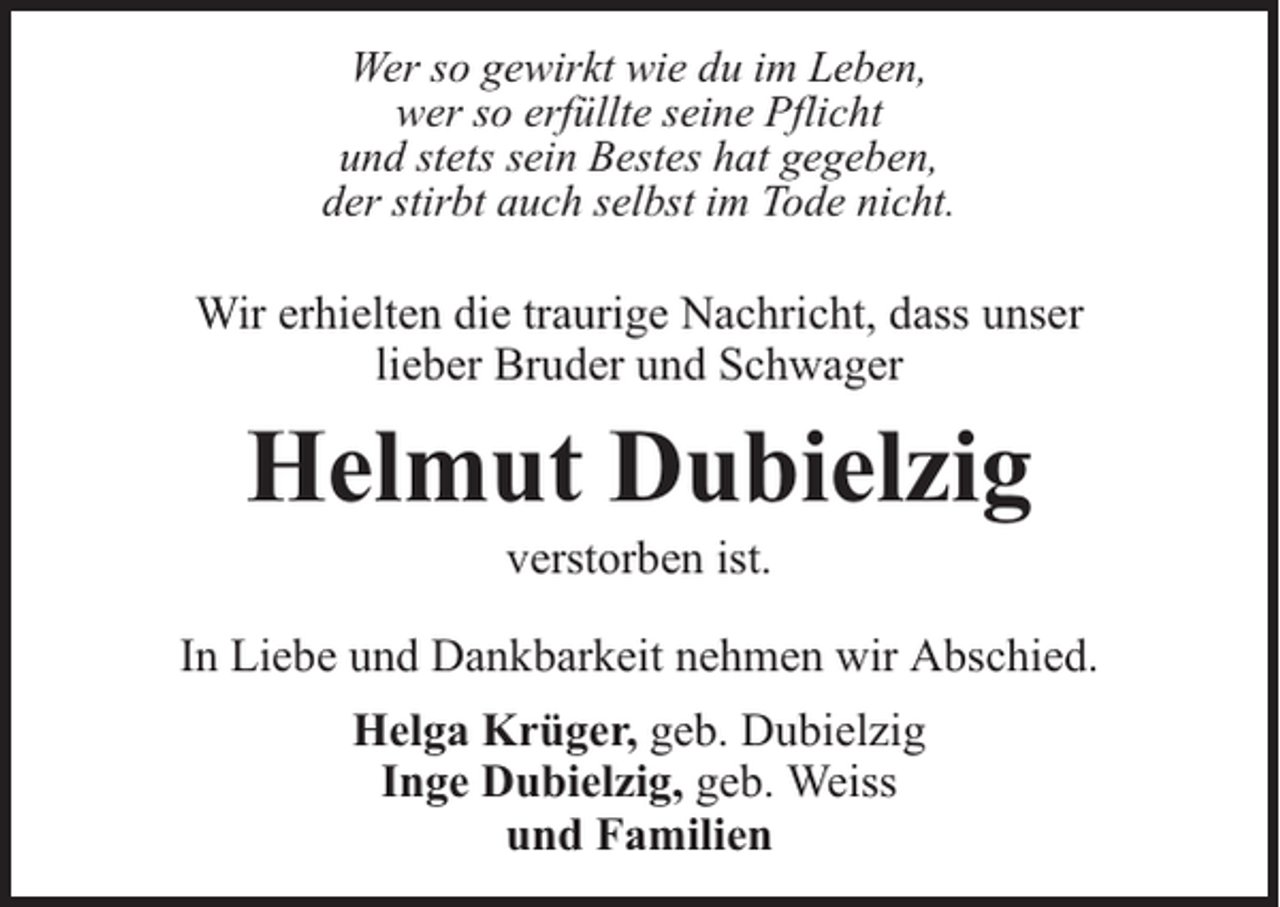 <p>Wer so gewirkt wie du im Leben,<br />wer so erfüllte seine Pflicht<br />und stets sein Bestes hat gegeben,<br />der stirbt auch selbst im Tode nicht.</p><p>Wir erhielten die traurige Nachricht, dass unser<br />lieber Bruder und Schwager</p><p>Helmut Dubielzig<br />verstorben ist.</p><p>In Liebe und Dankbarkeit nehmen wir Abschied.<br />Helga Krüger, geb. Dubielzig<br />Inge Dubielzig, geb. Weiss<br />und Familien</p>