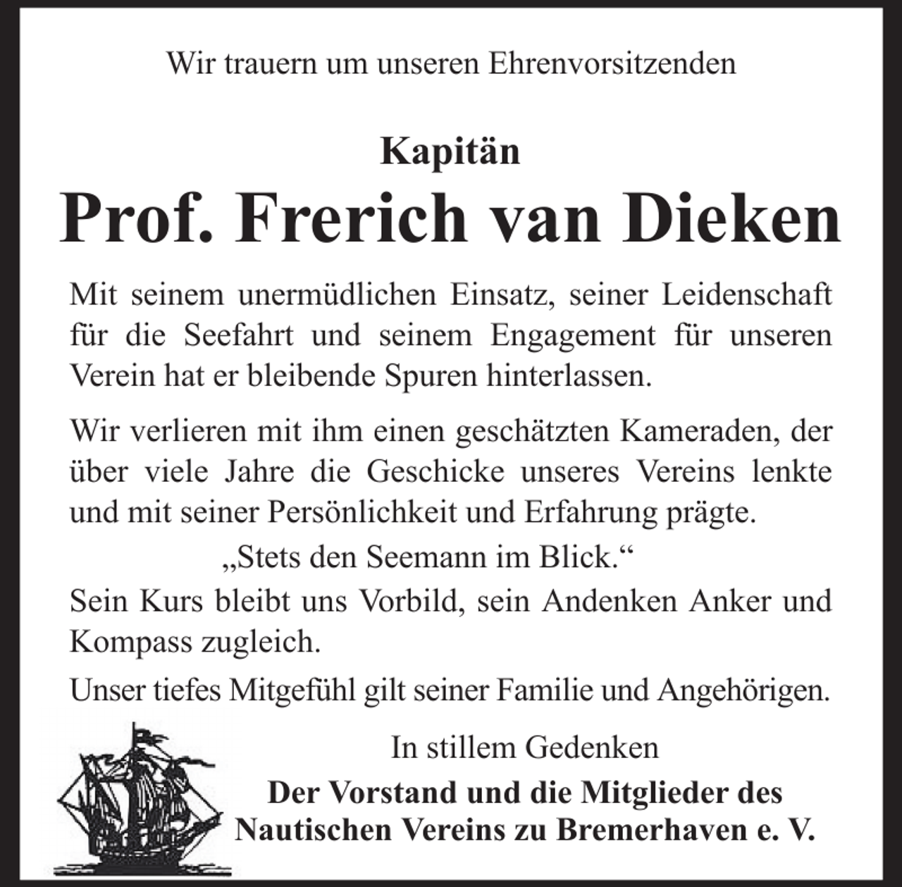 <p>Wir trauern um unseren Ehrenvorsitzenden</p>
<p>Kapitän</p>
<p>Prof. Frerich van Dieken<br />Mit seinem unermüdlichen Einsatz, seiner Leidenschaft<br />für die Seefahrt und seinem Engagement für unseren<br />Verein hat er bleibende Spuren hinterlassen.<br />Wir verlieren mit ihm einen geschätzten Kameraden, der<br />über viele Jahre die Geschicke unseres Vereins lenkte<br />und mit seiner Persönlichkeit und Erfahrung prägte.<br />„Stets den Seemann im Blick.“<br />Sein Kurs bleibt uns Vorbild, sein Andenken Anker und<br />Kompass zugleich.<br />Unser tiefes Mitgefühl gilt seiner Familie und Angehörigen.<br />In stillem Gedenken<br />Der Vorstand und die Mitglieder des<br />Nautischen Vereins zu Bremerhaven e. V.</p>