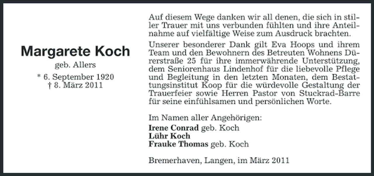 <p>Margarete Koch<br />geb. Allers * 6. September 1920 † 8. März 2011</p><p>Auf diesem Wege danken wir all denen, die sich in stiller Trauer mit uns verbunden fühlten und ihre Anteilnahme auf vielfältige Weise zum Ausdruck brachten. Unserer besonderer Dank gilt Eva Hoops und ihrem Team und den Bewohnern des Betreuten Wohnens Dürerstraße 25 für ihre immerwährende Unterstützung, dem Seniorenhaus Lindenhof für die liebevolle Pflege und Begleitung in den letzten Monaten, dem Bestattungsinstitut Koop für die würdevolle Gestaltung der Trauerfeier sowie Herren Pastor von Stuckrad-Barre für seine einfühlsamen und persönlichen Worte. Im Namen aller Angehörigen: Irene Conrad geb. Koch Lühr Koch Frauke Thomas geb. Koch Bremerhaven, Langen, im März 2011</p>
