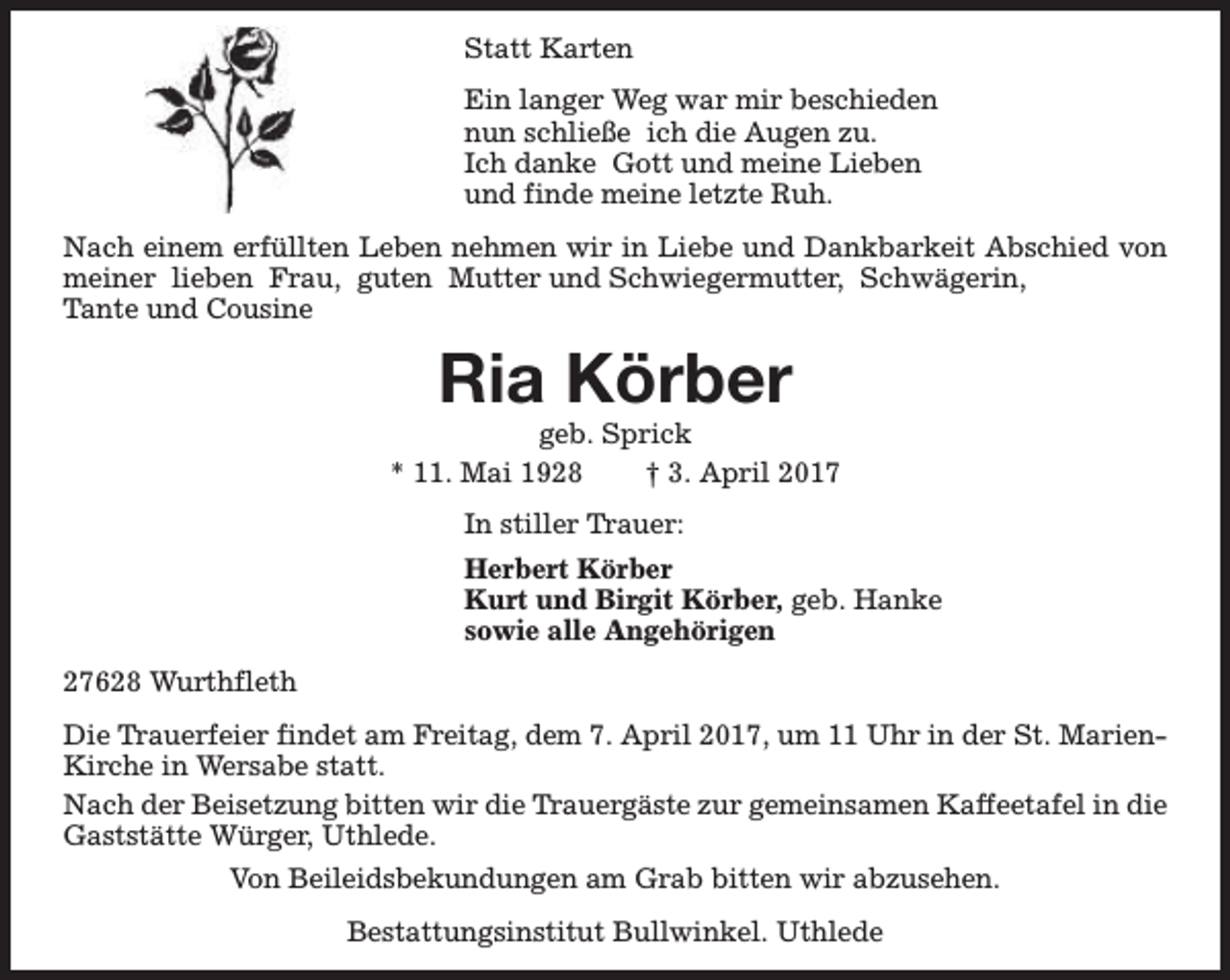 <p>Statt Karten<br />Ein langer Weg war mir beschieden<br />nun schließe ich die Augen zu.<br />Ich danke Gott und meine Lieben<br />und finde meine letzte Ruh.<br />Nach einem erfüllten Leben nehmen wir in Liebe und Dankbarkeit Abschied von<br />meiner lieben Frau, guten Mutter und Schwiegermutter, Schwägerin,<br />Tante und Cousine</p><p>Ria Körber</p><p>geb. Sprick<br />* 11. Mai 1928<br />† 3. April 2017<br />In stiller Trauer:<br />Herbert Körber<br />Kurt und Birgit Körber, geb. Hanke<br />sowie alle Angehörigen<br />27628 Wurthfleth<br />Die Trauerfeier findet am Freitag, dem 7. April 2017, um 11 Uhr in der St. MarienKirche in Wersabe statt.<br />Nach der Beisetzung bitten wir die Trauergäste zur gemeinsamen Kaffeetafel in die<br />Gaststätte Würger, Uthlede.<br />Von Beileidsbekundungen am Grab bitten wir abzusehen.<br />Bestattungsinstitut Bullwinkel. Uthlede</p>