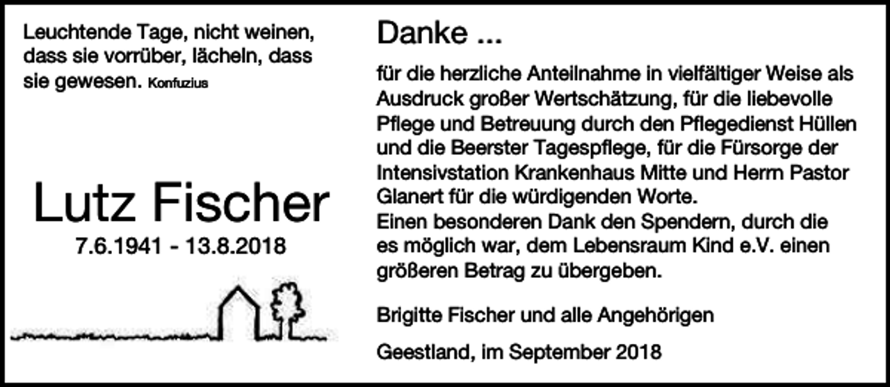 <p>Leuchtende Tage, nicht weinen,<br />dass sie vorrüber, lächeln, dass<br />sie gewesen. Konfuzius</p><p>Lutz Fischer<br />7.6.1941 - 13.8.2018</p><p>Danke ...<br />für die herzliche Anteilnahme in vielfältiger Weise als<br />Ausdruck großer Wertschätzung, für die liebevolle<br />Pflege und Betreuung durch den Pflegedienst Hüllen<br />und die Beerster Tagespflege, für die Fürsorge der<br />Intensivstation Krankenhaus Mitte und Herrn Pastor<br />Glanert für die würdigenden Worte.<br />Einen besonderen Dank den Spendern, durch die<br />es möglich war, dem Lebensraum Kind e.V. einen<br />größeren Betrag zu übergeben.<br />Brigitte Fischer und alle Angehörigen<br />Geestland, im September 2018</p>