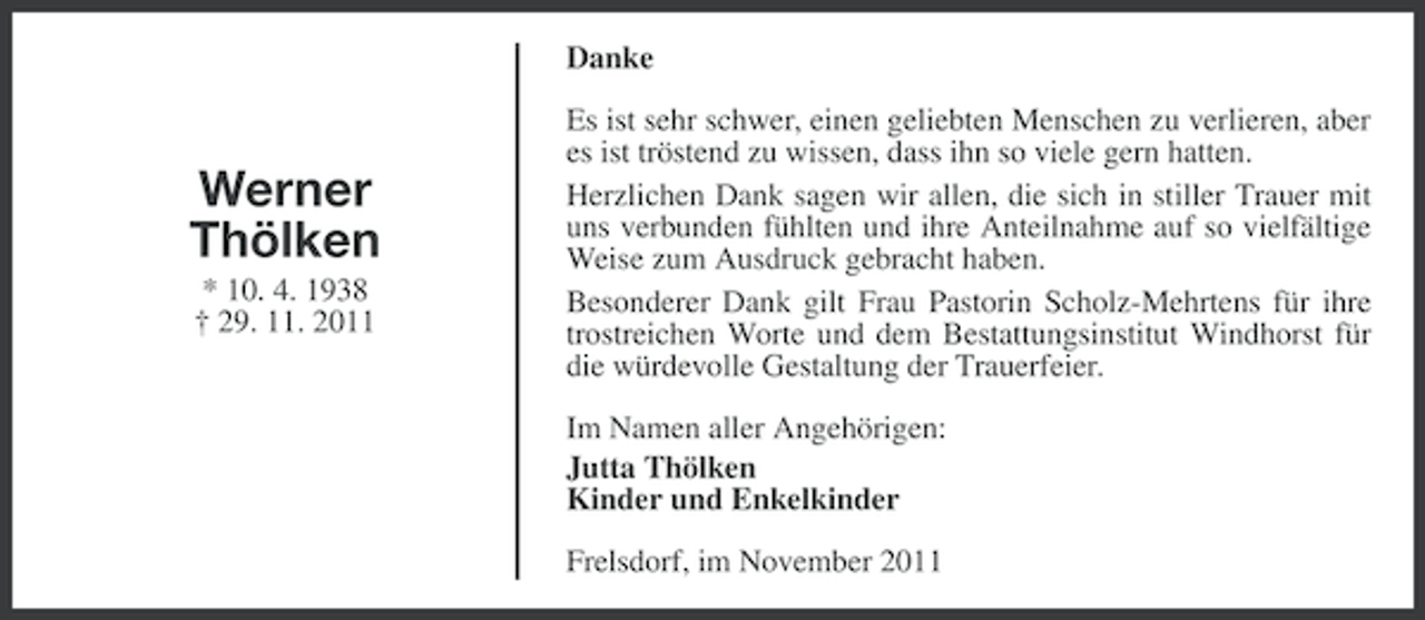 <p>Danke</p><p>Werner<br />Thölken<br />* 10. 4. 1938<br />† 29. 11. 2011</p><p>Es ist sehr schwer, einen geliebten Menschen zu verlieren, aber<br />es ist tröstend zu wissen, dass ihn so viele gern hatten.<br />Herzlichen Dank sagen wir allen, die sich in stiller Trauer mit<br />uns verbunden fühlten und ihre Anteilnahme auf so vielfältige<br />Weise zum Ausdruck gebracht haben.<br />Besonderer Dank gilt Frau Pastorin Scholz-Mehrtens für ihre<br />trostreichen Worte und dem Bestattungsinstitut Windhorst für<br />die würdevolle Gestaltung der Trauerfeier.<br />Im Namen aller Angehörigen:<br />Jutta Thölken<br />Kinder und Enkelkinder<br />Frelsdorf, im November 2011</p>