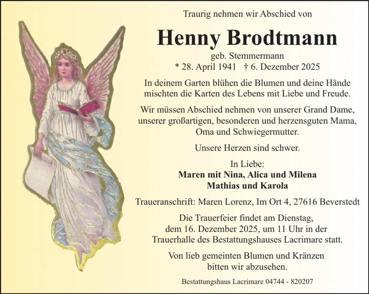 <p>Traurig nehmen wir Abschied von</p><p>Henny Brodtmann<br />geb. Stemmermann<br />* 28. April 1941 † 6. Dezember 2025</p><p>In deinem Garten blühen die Blumen und deine Hände<br />mischten die Karten des Lebens mit Liebe und Freude.<br />Wir müssen Abschied nehmen von unserer Grand Dame,<br />unserer großartigen, besonderen und herzensguten Mama,<br />Oma und Schwiegermutter.<br />Unsere Herzen sind schwer.<br />In Liebe:<br />Maren mit Nina, Alica und Milena<br />Mathias und Karola<br />Traueranschrift: Maren Lorenz, Im Ort 4, 27616 Beverstedt<br />Die Trauerfeier findet am Dienstag,<br />dem 16. Dezember 2025, um 11 Uhr in der<br />Trauerhalle des Bestattungshauses Lacrimare statt.<br />Von lieb gemeinten Blumen und Kränzen<br />bitten wir abzusehen.<br />Bestattungshaus Lacrimare 04744 - 820207</p>