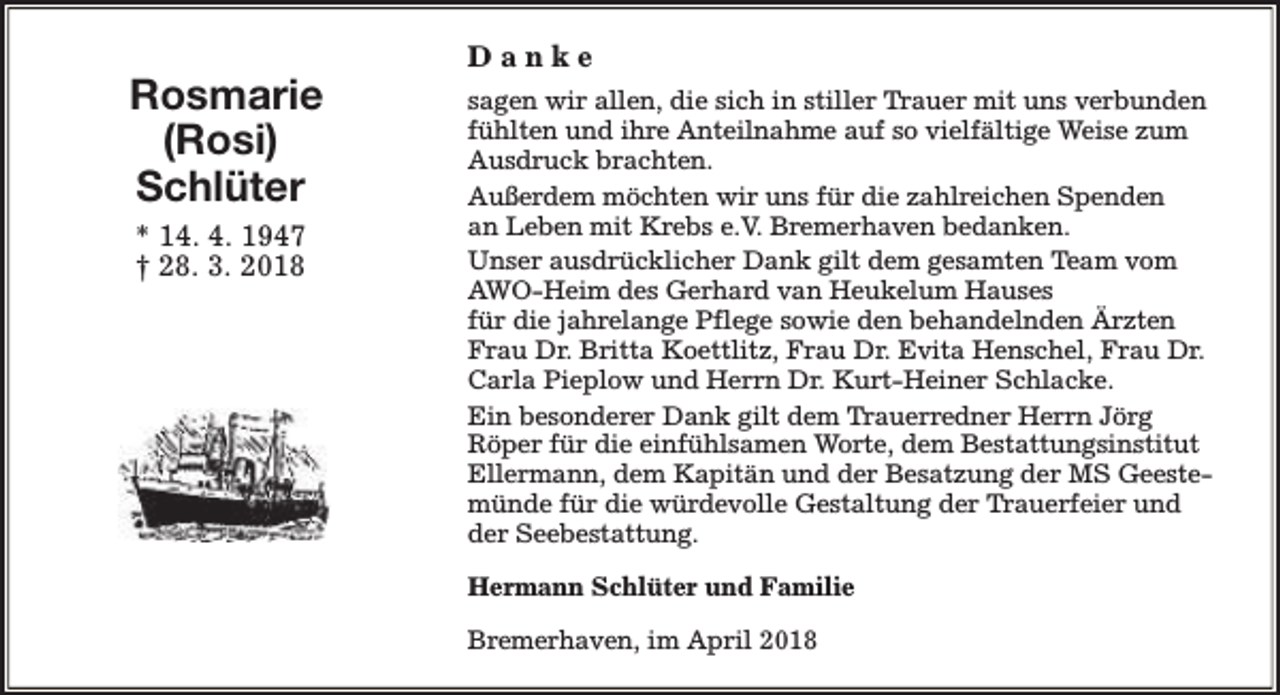 <p>Rosmarie<br />(Rosi)<br />Schlüter<br />* 14. 4. 1947<br />† 28. 3. 2018</p><p>Danke<br />sagen wir allen, die sich in stiller Trauer mit uns verbunden<br />fühlten und ihre Anteilnahme auf so vielfältige Weise zum<br />Ausdruck brachten.<br />Außerdem möchten wir uns für die zahlreichen Spenden<br />an Leben mit Krebs e.V. Bremerhaven bedanken.<br />Unser ausdrücklicher Dank gilt dem gesamten Team vom<br />AWO-Heim des Gerhard van Heukelum Hauses<br />für die jahrelange Pflege sowie den behandelnden Ärzten<br />Frau Dr. Britta Koettlitz, Frau Dr. Evita Henschel, Frau Dr.<br />Carla Pieplow und Herrn Dr. Kurt-Heiner Schlacke.<br />Ein besonderer Dank gilt dem Trauerredner Herrn Jörg<br />Röper für die einfühlsamen Worte, dem Bestattungsinstitut<br />Ellermann, dem Kapitän und der Besatzung der MS Geestemünde für die würdevolle Gestaltung der Trauerfeier und<br />der Seebestattung.<br />Hermann Schlüter und Familie<br />Bremerhaven, im April 2018</p>