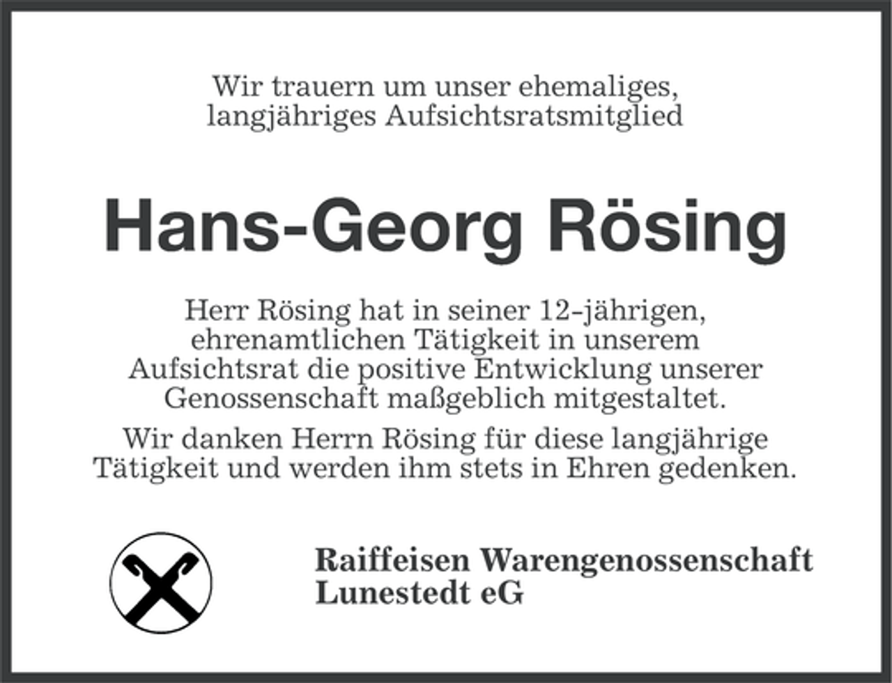 <p>Wir trauern um unser ehemaliges,<br />langjähriges Aufsichtsratsmitglied</p><p>Hans-Georg Rösing<br />Herr Rösing hat in seiner 12-jährigen,<br />ehrenamtlichen Tätigkeit in unserem<br />Aufsichtsrat die positive Entwicklung unserer<br />Genossenschaft maßgeblich mitgestaltet.<br />Wir danken Herrn Rösing für diese langjährige<br />Tätigkeit und werden ihm stets in Ehren gedenken.</p><p>Raiffeisen Warengenossenschaft<br />Lunestedt eG</p>