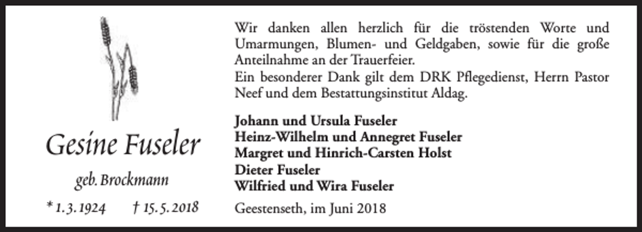 <p>Wir danken allen herzlich für die tröstenden Worte und<br />Umarmungen, Blumen- und Geldgaben, sowie für die große<br />Anteilnahme an der Trauerfeier.<br />Ein besonderer Dank gilt dem DRK Pflegedienst, Herrn Pastor<br />Neef und dem Bestattungsinstitut Aldag.</p><p>Gesine Fuseler<br />geb.Brockmann<br />* 1.3.1924 † 15.5.2018</p><p>Johann und Ursula Fuseler<br />Heinz-Wilhelm und Annegret Fuseler<br />Margret und Hinrich-Carsten Holst<br />Dieter Fuseler<br />Wilfried und Wira Fuseler<br />Geestenseth, im Juni 2018</p>