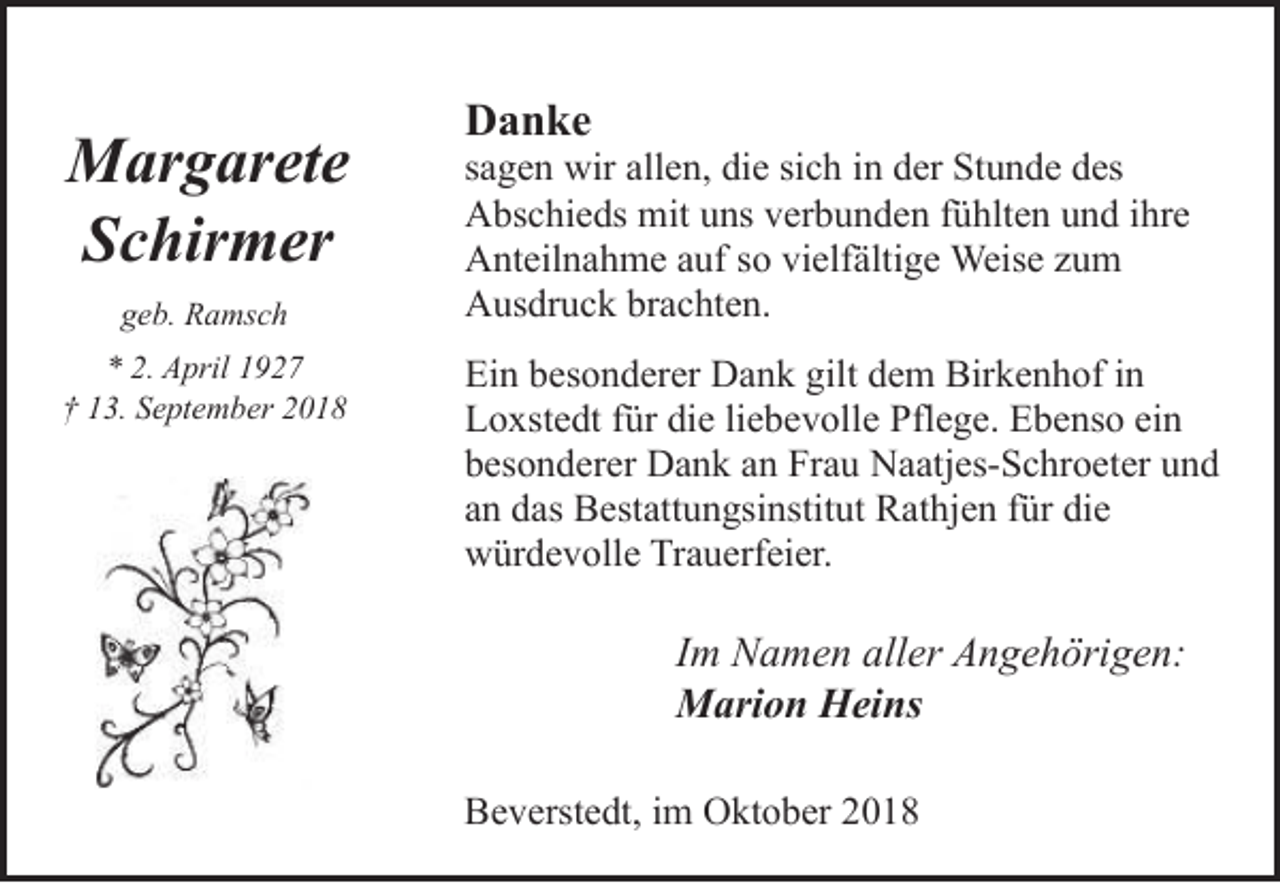 <p>Margarete<br />Schirmer<br />geb. Ramsch<br />* 2. April 1927<br />† 13. September 2018</p><p>Danke</p><p>sagen wir allen, die sich in der Stunde des<br />Abschieds mit uns verbunden fühlten und ihre<br />Anteilnahme auf so vielfältige Weise zum<br />Ausdruck brachten.<br />Ein besonderer Dank gilt dem Birkenhof in<br />Loxstedt für die liebevolle Pflege. Ebenso ein<br />besonderer Dank an Frau Naatjes-Schroeter und<br />an das Bestattungsinstitut Rathjen für die<br />würdevolle Trauerfeier.</p><p>Im Namen aller Angehörigen:<br />Marion Heins<br />Beverstedt, im Oktober 2018</p>