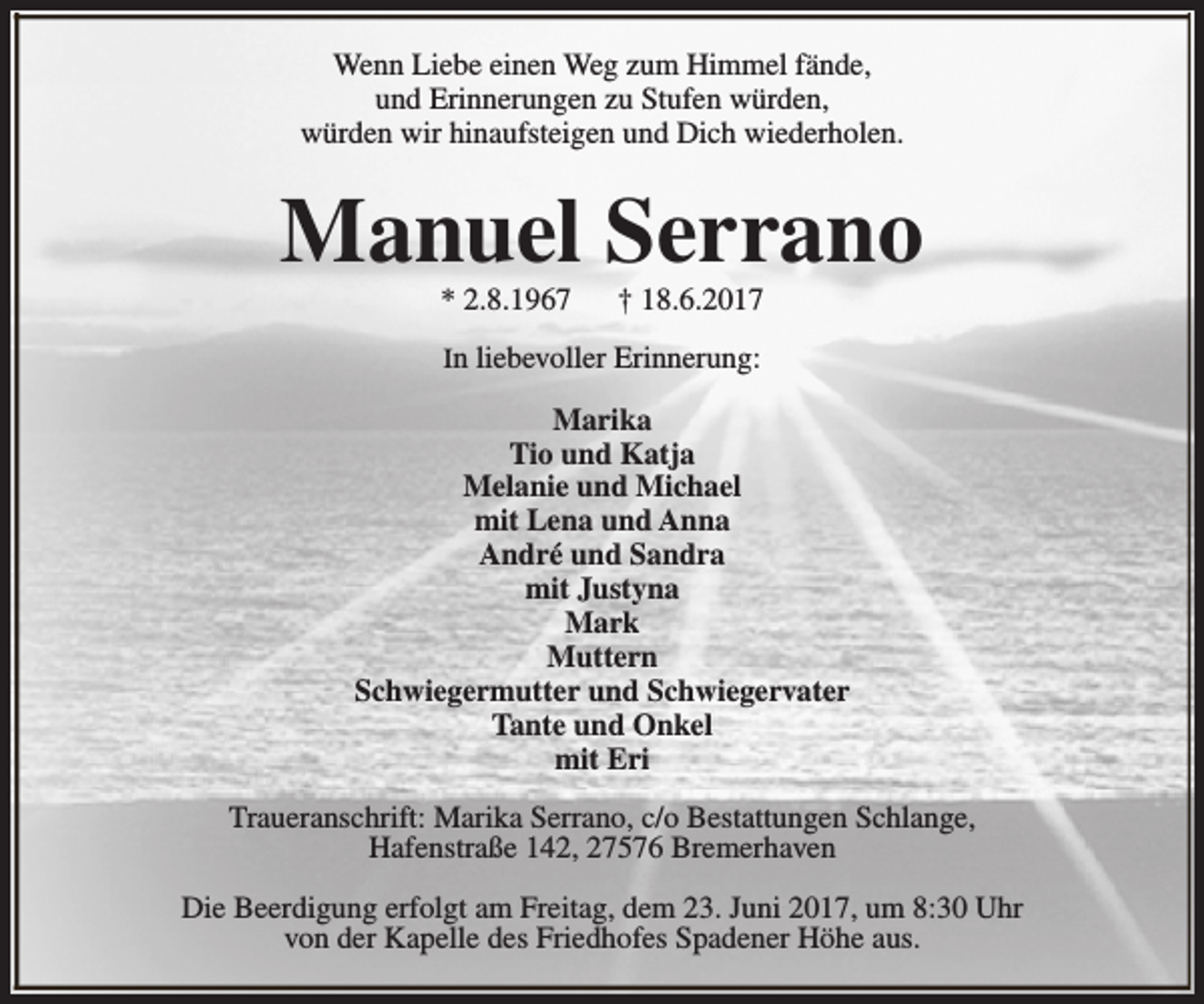 <p>Wenn Liebe einen Weg zum Himmel fände,<br />und Erinnerungen zu Stufen würden,<br />würden wir hinaufsteigen und Dich wiederholen.</p><p>Manuel Serrano<br />* 2.8.1967</p><p>† 18.6.2017</p><p>In liebevoller Erinnerung:</p><p>Marika<br />Tio und Katja<br />Melanie und Michael<br />mit Lena und Anna<br />André und Sandra<br />mit Justyna<br />Mark<br />Muttern<br />Schwiegermutter und Schwiegervater<br />Tante und Onkel<br />mit Eri<br />Traueranschrift: Marika Serrano, c/o Bestattungen Schlange,<br />Hafenstraße 142, 27576 Bremerhaven<br />Die Beerdigung erfolgt am Freitag, dem 23. Juni 2017, um 8:30 Uhr<br />von der Kapelle des Friedhofes Spadener Höhe aus.</p>