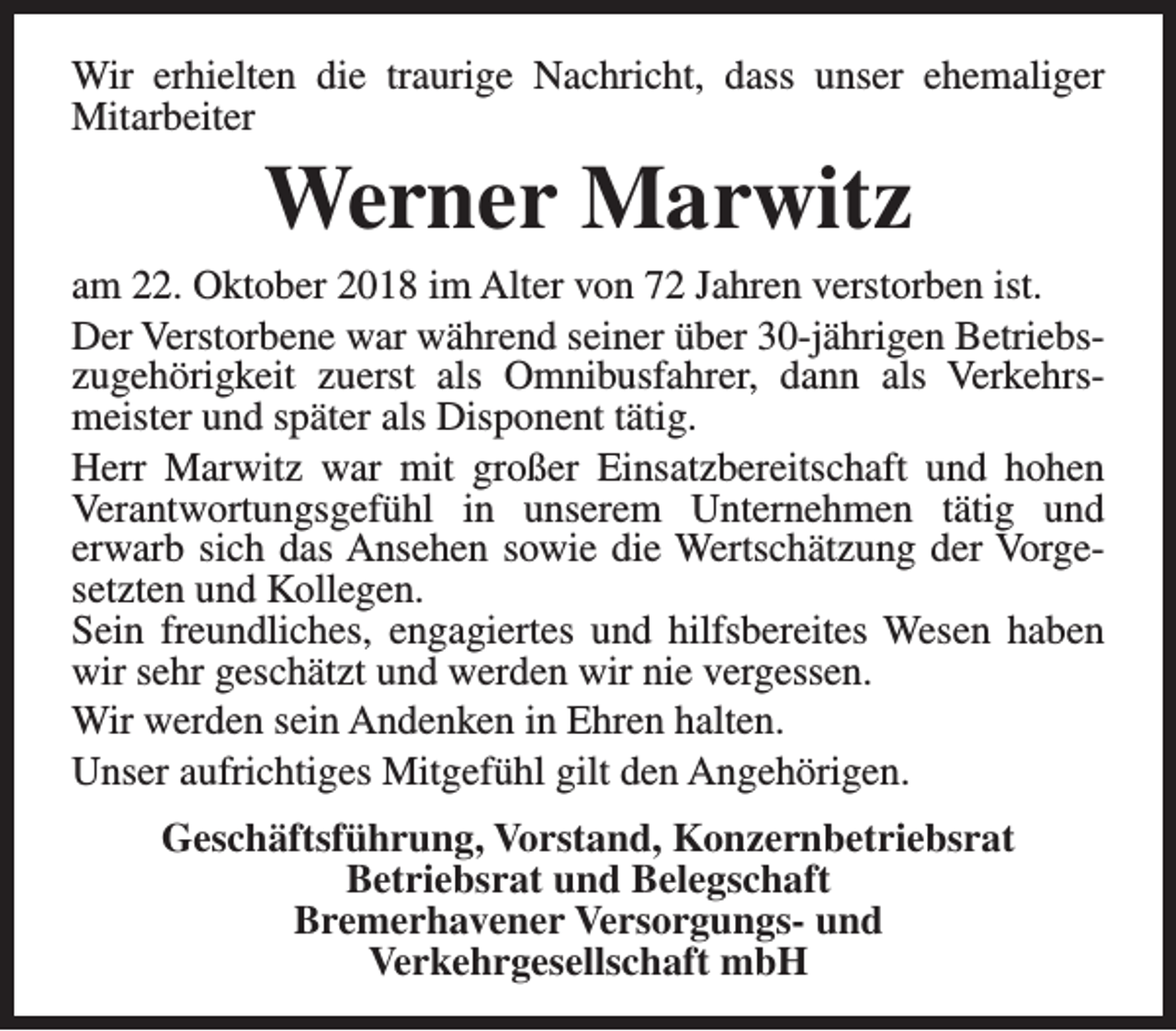 <p>Wir erhielten die traurige Nachricht, dass unser ehemaliger<br />Mitarbeiter</p><p>Werner Marwitz</p><p>am 22. Oktober 2018 im Alter von 72 Jahren verstorben ist.<br />Der Verstorbene war während seiner über 30-jährigen Betriebszugehörigkeit zuerst als Omnibusfahrer, dann als Verkehrsmeister und später als Disponent tätig.<br />Herr Marwitz war mit großer Einsatzbereitschaft und hohen<br />Verantwortungsgefühl in unserem Unternehmen tätig und<br />erwarb sich das Ansehen sowie die Wertschätzung der Vorgesetzten und Kollegen.<br />Sein freundliches, engagiertes und hilfsbereites Wesen haben<br />wir sehr geschätzt und werden wir nie vergessen.<br />Wir werden sein Andenken in Ehren halten.<br />Unser aufrichtiges Mitgefühl gilt den Angehörigen.<br />Geschäftsführung, Vorstand, Konzernbetriebsrat<br />Betriebsrat und Belegschaft<br />Bremerhavener Versorgungs- und<br />Verkehrgesellschaft mbH</p>