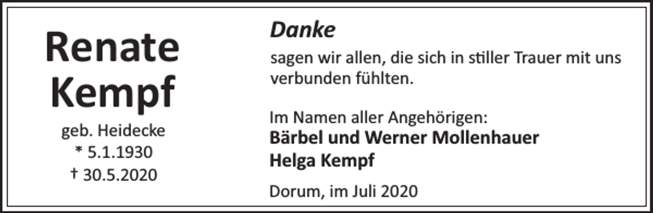<p>Renate<br />Kempf<br />geb. Heidecke<br />* 5.1.1930<br />† 30.5.2020</p><p>Danke<br />sagen wir allen, die sich in s ller Trauer mit uns<br />verbunden fühlten.<br />Im Namen aller Angehörigen:</p><p>Bärbel und Werner Mollenhauer<br />Helga Kempf<br />Dorum, im Juli 2020</p>