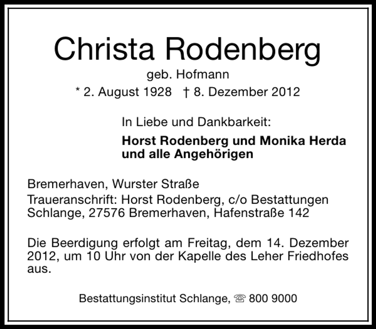 <p>Christa Rodenberg<br />geb. Hofmann<br />* 2. August 1928 † 8. Dezember 2012</p><p>In Liebe und Dankbarkeit:<br />Horst Rodenberg und Monika Herda<br />und alle Angehörigen<br />Bremerhaven, Wurster Straße<br />Traueranschrift: Horst Rodenberg, c/o Bestattungen<br />Schlange, 27576 Bremerhaven, Hafenstraße 142<br />Die Beerdigung erfolgt am Freitag, dem 14. Dezember<br />2012, um 10 Uhr von der Kapelle des Leher Friedhofes<br />aus.<br />Bestattungsinstitut Schlange, s 800 9000</p>