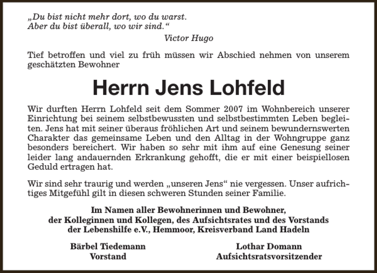 <p>„Du bist nicht mehr dort, wo du warst.<br />Aber du bist überall, wo wir sind.“<br />Victor Hugo<br />Tief betroffen und viel zu früh müssen wir Abschied nehmen von unserem<br />geschätzten Bewohner</p><p>Herrn Jens Lohfeld<br />Wir durften Herrn Lohfeld seit dem Sommer 2007 im Wohnbereich unserer<br />Einrichtung bei seinem selbstbewussten und selbstbestimmten Leben begleiten. Jens hat mit seiner überaus fröhlichen Art und seinem bewundernswerten<br />Charakter das gemeinsame Leben und den Alltag in der Wohngruppe ganz<br />besonders bereichert. Wir haben so sehr mit ihm auf eine Genesung seiner<br />leider lang andauernden Erkrankung gehofft, die er mit einer beispiellosen<br />Geduld ertragen hat.<br />Wir sind sehr traurig und werden „unseren Jens“ nie vergessen. Unser aufrichtiges Mitgefühl gilt in diesen schweren Stunden seiner Familie.<br />Im Namen aller Bewohnerinnen und Bewohner,<br />der Kolleginnen und Kollegen, des Aufsichtsrates und des Vorstands<br />der Lebenshilfe e.V., Hemmoor, Kreisverband Land Hadeln<br />Bärbel Tiedemann<br />Vorstand</p><p>Lothar Domann<br />Aufsichtsratsvorsitzender</p>