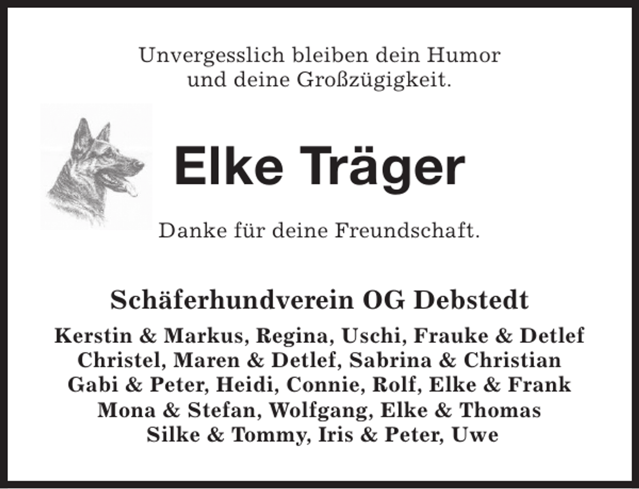 <p>Unvergesslich bleiben dein Humor<br />und deine Großzügigkeit.</p><p>Elke Träger<br />Danke für deine Freundschaft.</p><p>Schäferhundverein OG Debstedt<br />Kerstin &amp; Markus, Regina, Uschi, Frauke &amp; Detlef<br />Christel, Maren &amp; Detlef, Sabrina &amp; Christian<br />Gabi &amp; Peter, Heidi, Connie, Rolf, Elke &amp; Frank<br />Mona &amp; Stefan, Wolfgang, Elke &amp; Thomas<br />Silke &amp; Tommy, Iris &amp; Peter, Uwe</p>