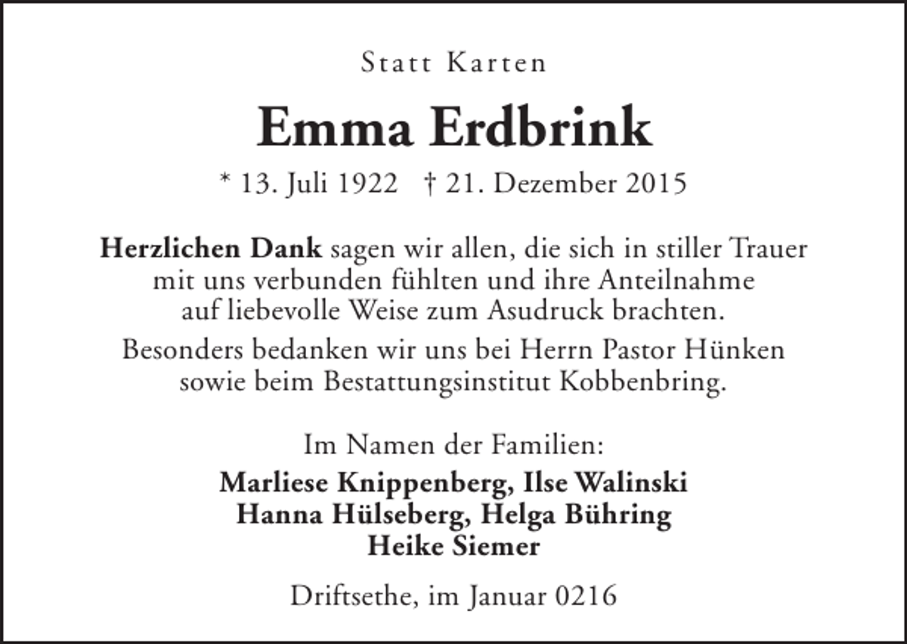 <p>St a t t K a r t e n</p><p>Emma Erdbrink</p><p>* 13. Juli 1922 † 21. Dezember 2015<br />Herzlichen Dank sagen wir allen, die sich in stiller Trauer<br />mit uns verbunden fühlten und ihre Anteilnahme<br />auf liebevolle Weise zum Asudruck brachten.<br />Besonders bedanken wir uns bei Herrn Pastor Hünken<br />sowie beim Bestattungsinstitut Kobbenbring.<br />Im Namen der Familien:<br />Marliese Knippenberg, Ilse Walinski<br />Hanna Hülseberg, Helga Bühring<br />Heike Siemer<br />Driftsethe, im Januar 0216</p>