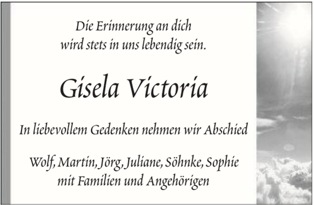 <p>Die Erinnerung an dich<br />wird stets in uns lebendig sein.</p><p>Gisela Victoria<br />In liebevollem Gedenken nehmen wir Abschied<br />Wolf, Martin, Jörg, Juliane, Söhnke, Sophie<br />mit Familien und Angehörigen</p>