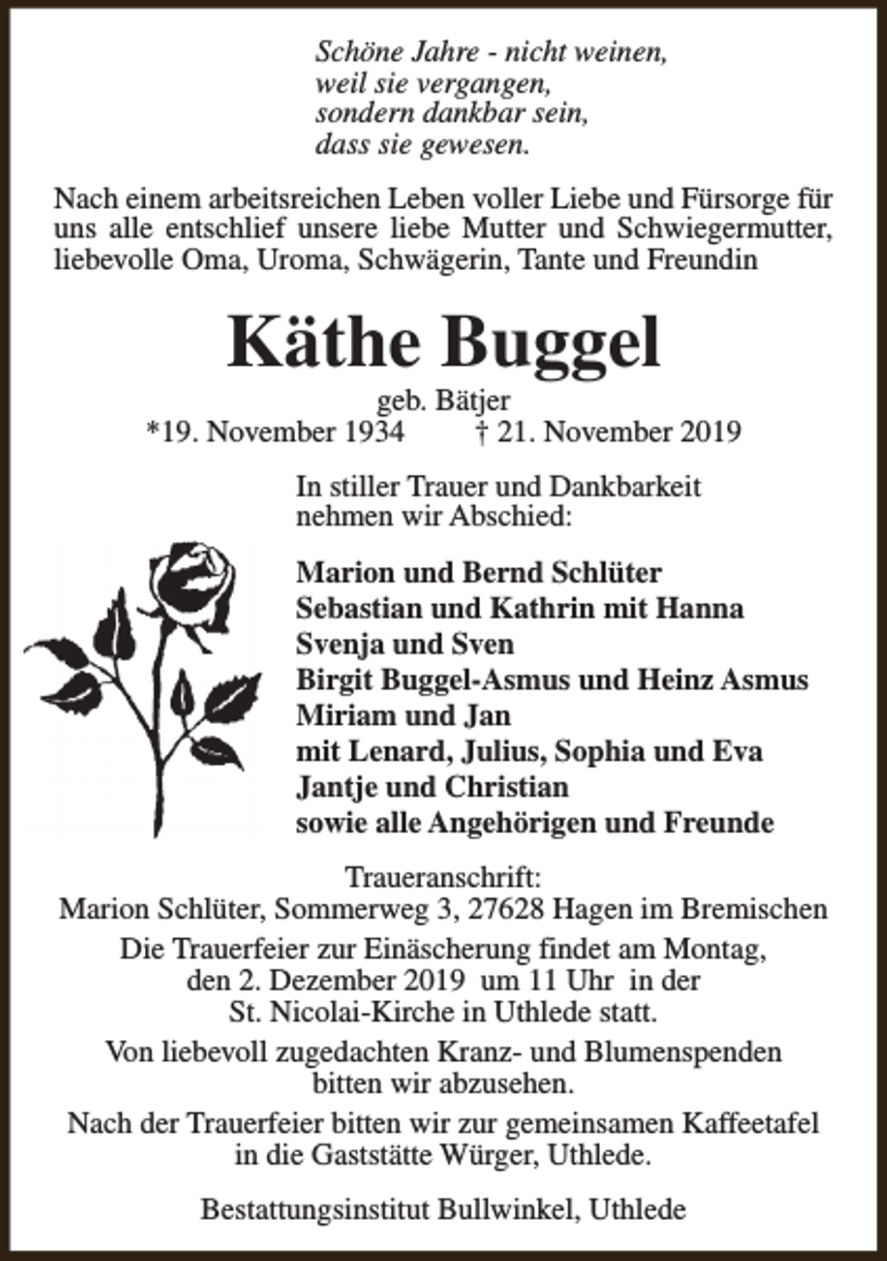 <p>Schöne Jahre - nicht weinen,<br />weil sie vergangen,<br />sondern dankbar sein,<br />dass sie gewesen.<br />Nach einem arbeitsreichen Leben voller Liebe und Fürsorge für<br />uns alle entschlief unsere liebe Mutter und Schwiegermutter,<br />liebevolle Oma, Uroma, Schwägerin, Tante und Freundin</p><p>Käthe Buggel</p><p>geb. Bätjer<br />*19. November 1934<br />† 21. November 2019<br />In stiller Trauer und Dankbarkeit<br />nehmen wir Abschied:<br />Marion und Bernd Schlüter<br />Sebastian und Kathrin mit Hanna<br />Svenja und Sven<br />Birgit Buggel-Asmus und Heinz Asmus<br />Miriam und Jan<br />mit Lenard, Julius, Sophia und Eva<br />Jantje und Christian<br />sowie alle Angehörigen und Freunde<br />Traueranschrift:<br />Marion Schlüter, Sommerweg 3, 27628 Hagen im Bremischen<br />Die Trauerfeier zur Einäscherung findet am Montag,<br />den 2. Dezember 2019 um 11 Uhr in der<br />St. Nicolai-Kirche in Uthlede statt.<br />Von liebevoll zugedachten Kranz- und Blumenspenden<br />bitten wir abzusehen.<br />Nach der Trauerfeier bitten wir zur gemeinsamen Kaffeetafel<br />in die Gaststätte Würger, Uthlede.<br />Bestattungsinstitut Bullwinkel, Uthlede</p>