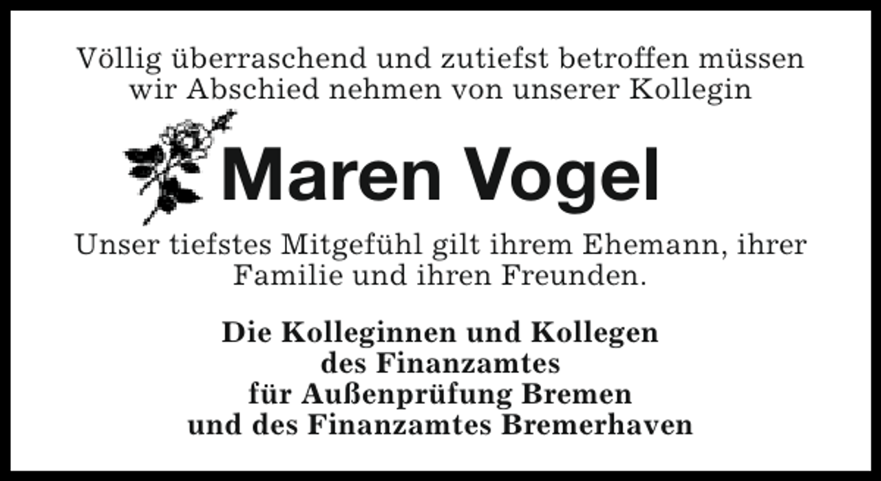 <p>Völlig überraschend und zutiefst betroffen müssen<br />wir Abschied nehmen von unserer Kollegin</p><p>Maren Vogel<br />Unser tiefstes Mitgefühl gilt ihrem Ehemann, ihrer<br />Familie und ihren Freunden.<br />Die Kolleginnen und Kollegen<br />des Finanzamtes<br />für Außenprüfung Bremen<br />und des Finanzamtes Bremerhaven</p>