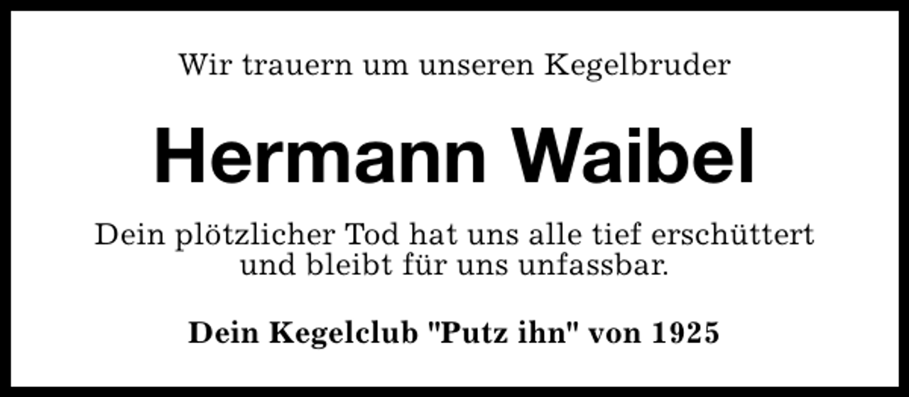 <p>Wir trauern um unseren Kegelbruder</p><p>Hermann Waibel<br />Dein plötzlicher Tod hat uns alle tief erschüttert<br />und bleibt für uns unfassbar.<br />Dein Kegelclub "Putz ihn" von 1925</p>