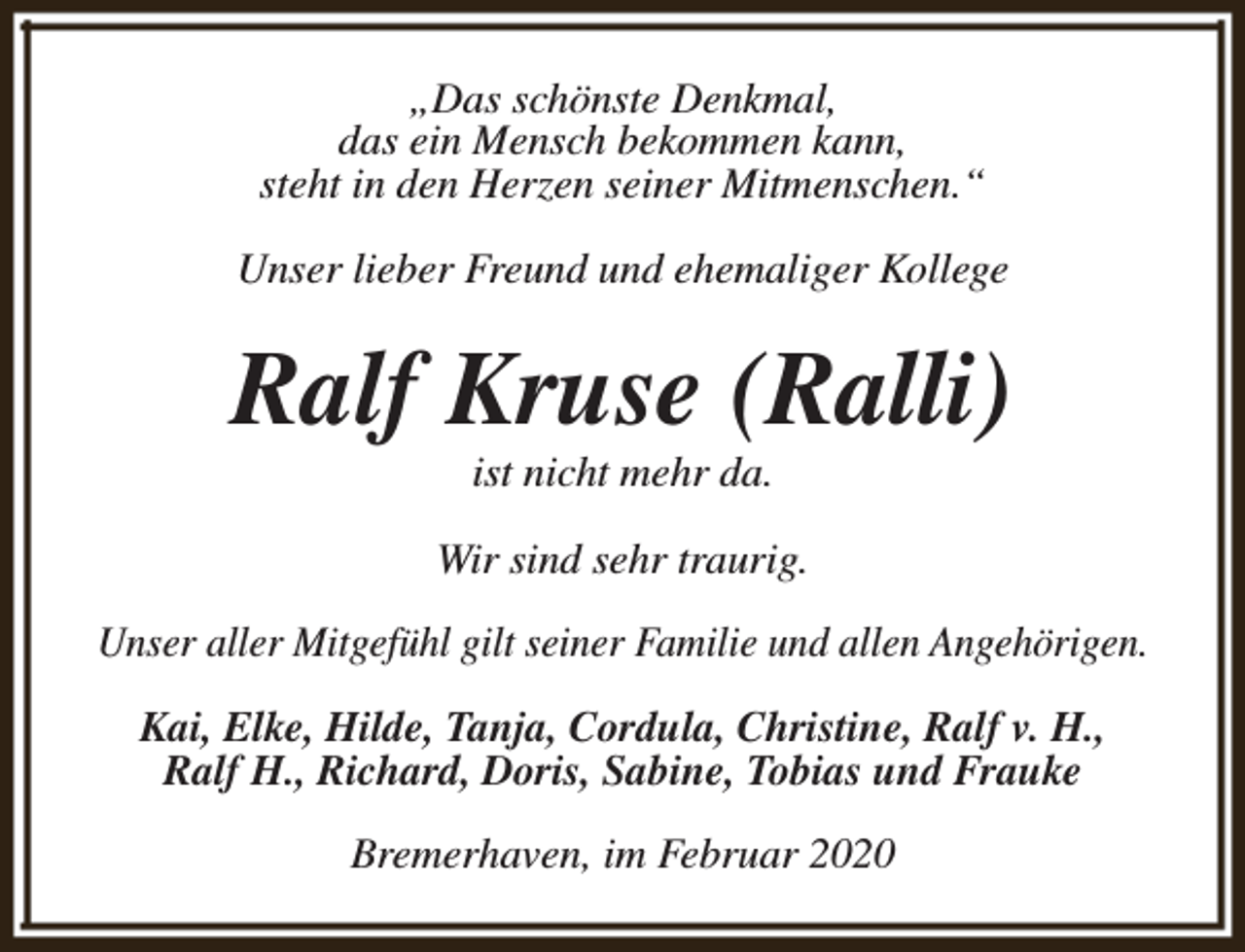 <p>„Das schönste Denkmal,<br />das ein Mensch bekommen kann,<br />steht in den Herzen seiner Mitmenschen.“<br />Unser lieber Freund und ehemaliger Kollege</p><p>Ralf Kruse (Ralli)<br />ist nicht mehr da.</p><p>Wir sind sehr traurig.<br />Unser aller Mitgefühl gilt seiner Familie und allen Angehörigen.<br />Kai, Elke, Hilde, Tanja, Cordula, Christine, Ralf v. H.,<br />Ralf H., Richard, Doris, Sabine, Tobias und Frauke<br />Bremerhaven, im Februar 2020</p>