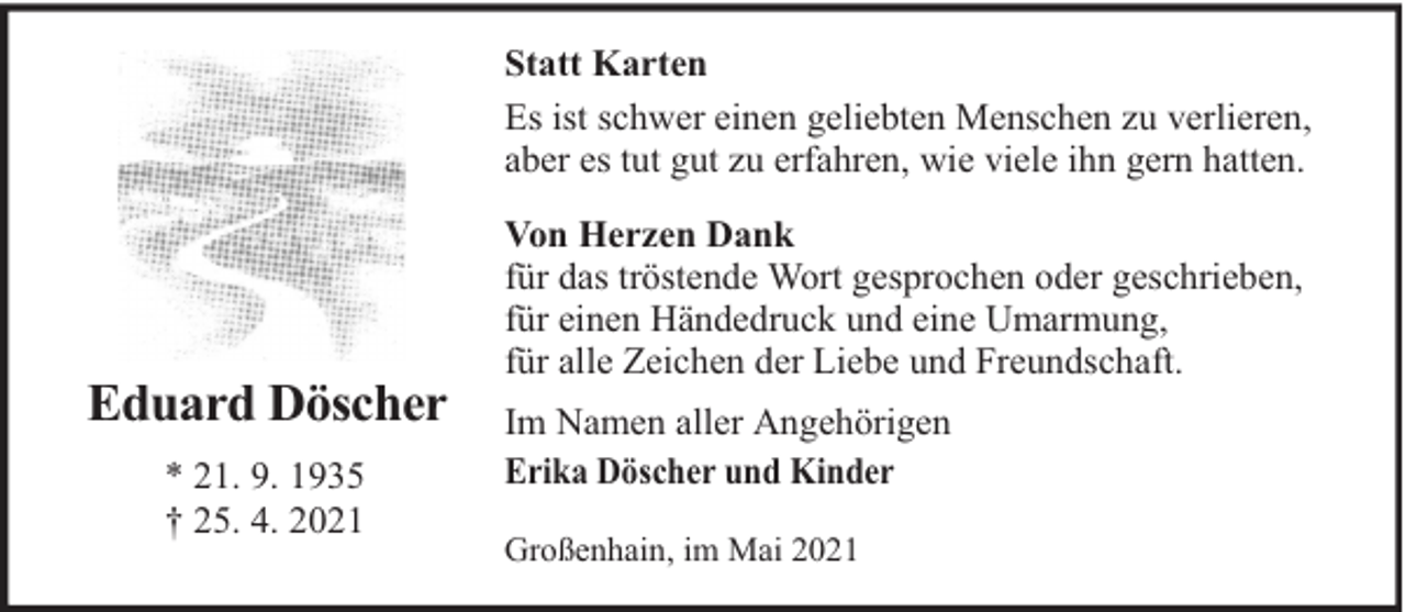 <p>Statt Karten<br />Es ist schwer einen geliebten Menschen zu verlieren,<br />aber es tut gut zu erfahren, wie viele ihn gern hatten.</p><p>Eduard Döscher<br />* 21. 9. 1935<br />† 25. 4. 2021</p><p>Von Herzen Dank<br />für das tröstende Wort gesprochen oder geschrieben,<br />für einen Händedruck und eine Umarmung,<br />für alle Zeichen der Liebe und Freundschaft.<br />Im Namen aller Angehörigen<br />Erika Döscher und Kinder<br />Großenhain, im Mai 2021</p>