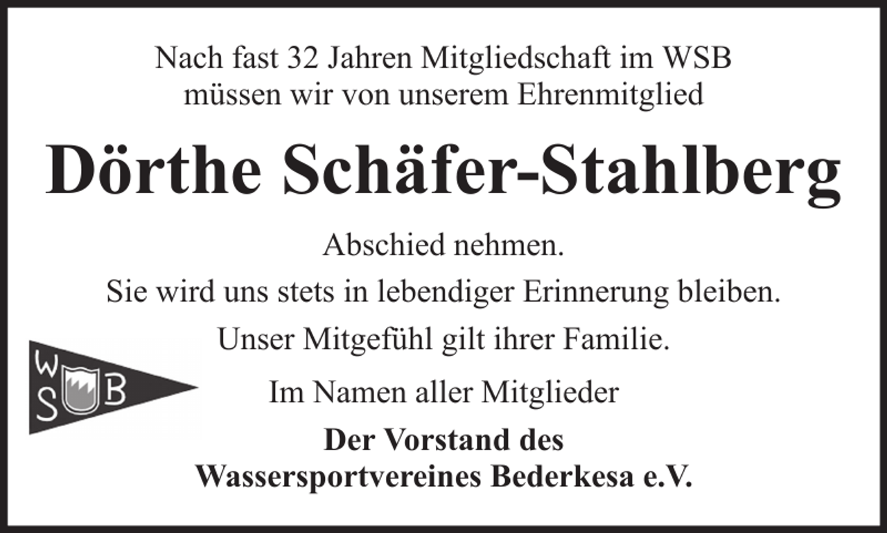 <p>Nach fast 32 Jahren Mitgliedschaft im WSB<br />müssen wir von unserem Ehrenmitglied</p><p>Dörthe Schäfer-Stahlberg<br />Abschied nehmen.<br />Sie wird uns stets in lebendiger Erinnerung bleiben.<br />Unser Mitgefühl gilt ihrer Familie.<br />Im Namen aller Mitglieder<br />Der Vorstand des<br />Wassersportvereines Bederkesa e.V.</p>