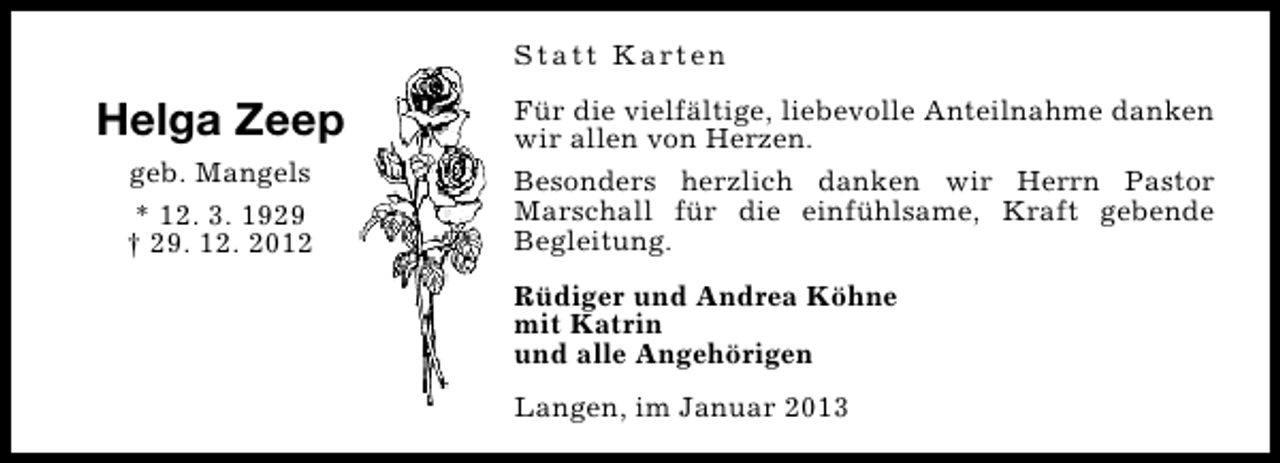 <p>S t a t t K a rt e n</p><p>Helga Zeep<br />geb. Mangels<br />* 12. 3. 1929<br />† 29. 12. 2012</p><p>Für die vielfältige, liebevolle Anteilnahme danken<br />wir allen von Herzen.<br />Besonders herzlich danken wir Herrn Pastor<br />Marschall für die einfühlsame, Kraft gebende<br />Begleitung.<br />Rüdiger und Andrea Köhne<br />mit Katrin<br />und alle Angehörigen<br />Langen, im Januar 2013</p>