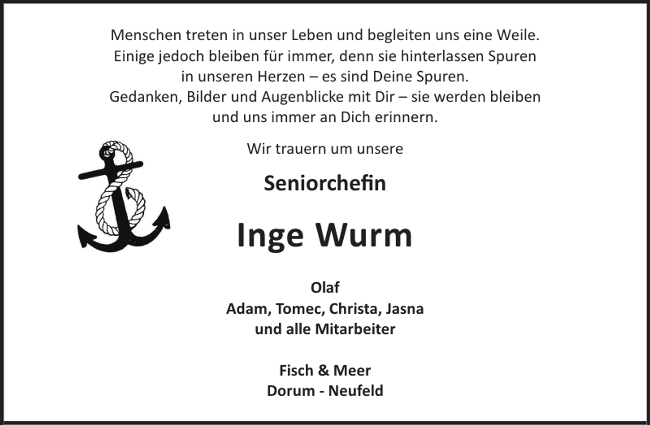 <p>Menschen treten in unser Leben und begleiten uns eine Weile.<br />Einige jedoch bleiben für immer, denn sie hinterlassen Spuren<br />in unseren Herzen – es sind Deine Spuren.<br />Gedanken, Bilder und Augenblicke mit Dir – sie werden bleiben<br />und uns immer an Dich erinnern.<br />Wir trauern um unsere</p><p>Seniorcheﬁn</p><p>Inge Wurm<br />Olaf<br />Adam, Tomec, Christa, Jasna<br />und alle Mitarbeiter<br />Fisch &amp; Meer<br />Dorum - Neufeld</p>