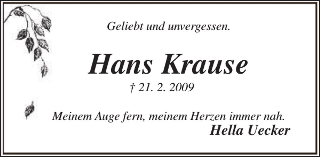 <p>Geliebt und unvergessen.</p><p>Hans Krause<br />† 21. 2. 2009</p><p>Meinem Auge fern, meinem Herzen immer nah.</p><p>Hella Uecker</p>