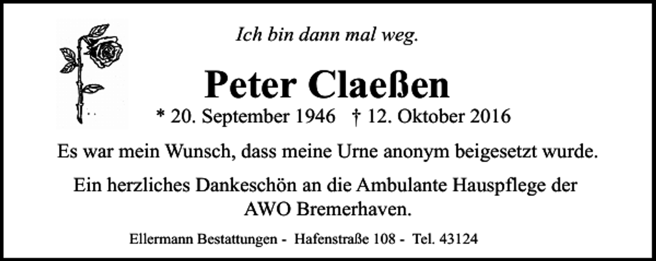 <p>Ich bin dann mal weg.</p><p>Peter Claeßen</p><p>* 20. September 1946 † 12. Oktober 2016<br />Es war mein Wunsch, dass meine Urne anonym beigesetzt wurde.<br />Ein herzliches Dankeschön an die Ambulante Hauspflege der<br />AWO Bremerhaven.<br />Ellermann Bestattungen - Hafenstraße 108 - Tel. 43124</p>