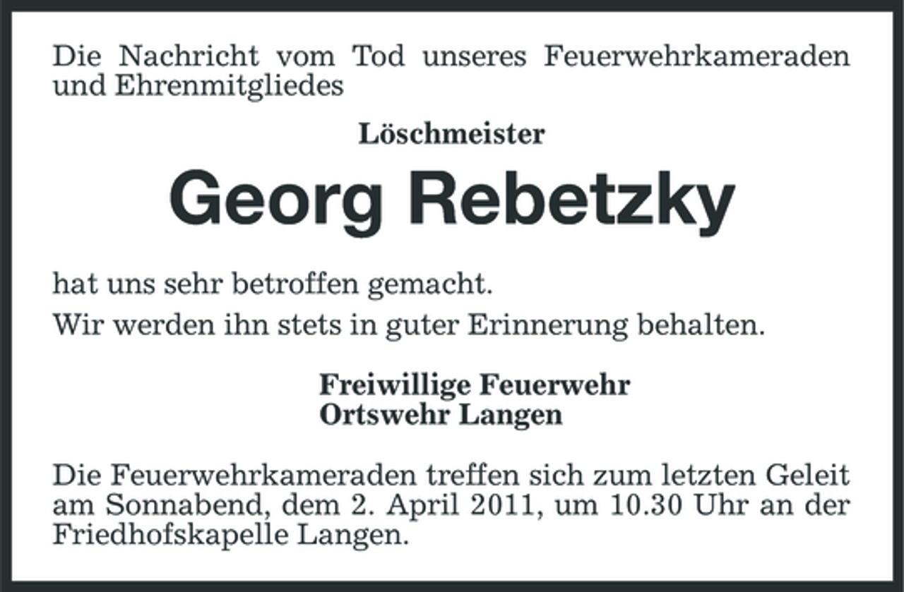 <p>Die Nachricht vom Tod unseres Feuerwehrkameraden und Ehrenmitgliedes Löschmeister</p><p>Georg Rebetzky<br />hat uns sehr betroffen gemacht. Wir werden ihn stets in guter Erinnerung behalten. Freiwillige Feuerwehr Ortswehr Langen Die Feuerwehrkameraden treffen sich zum letzten Geleit am Sonnabend, dem 2. April 2011, um 10.30 Uhr an der Friedhofskapelle Langen.</p>