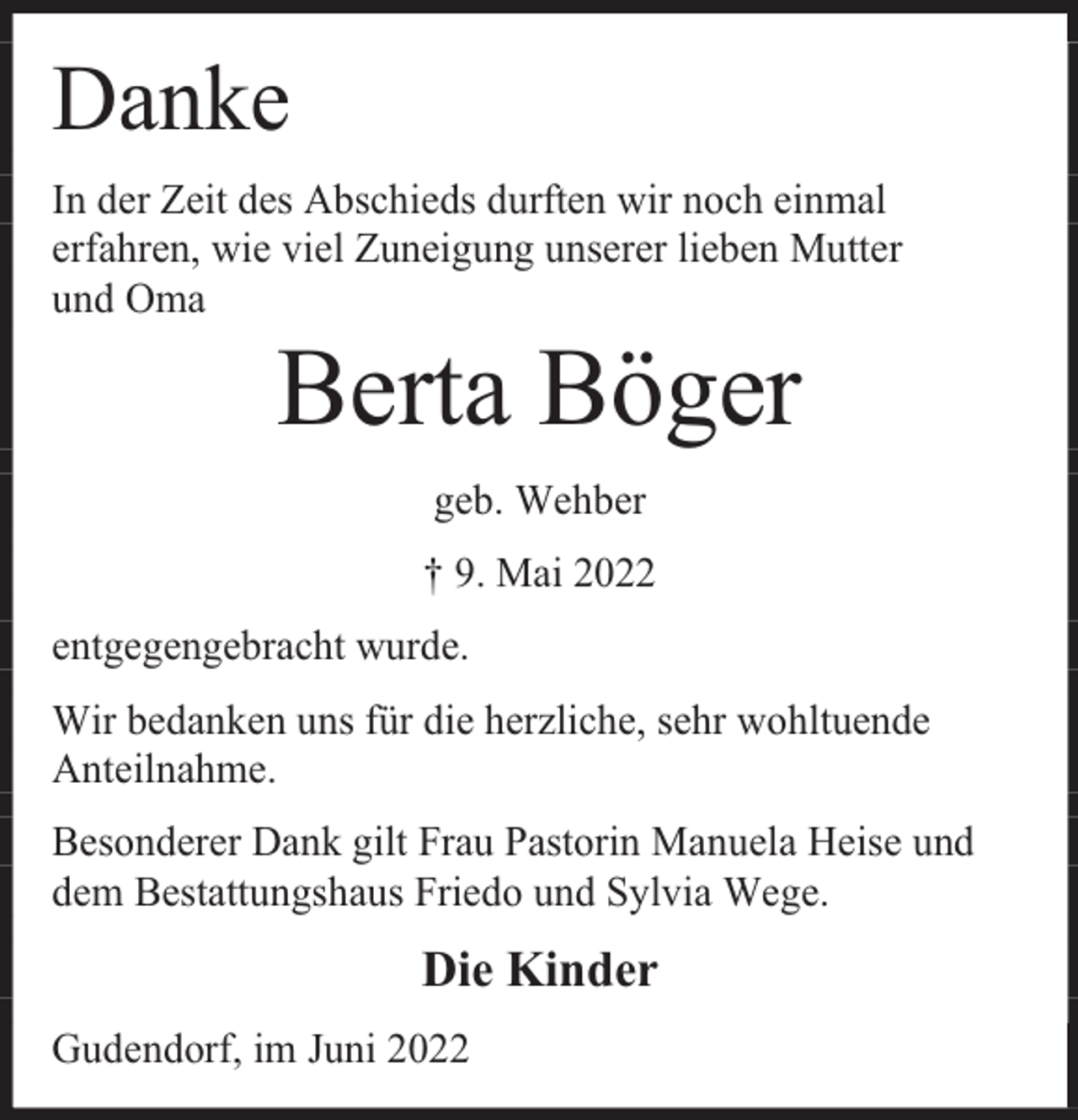 <p>Danke<br />In der Zeit des Abschieds durften wir noch einmal<br />erfahren, wie viel Zuneigung unserer lieben Mutter<br />und Oma</p><p>Berta Böger<br />geb. Wehber<br />† 9. Mai 2022</p><p>entgegengebracht wurde.<br />Wir bedanken uns für die herzliche, sehr wohltuende<br />Anteilnahme.<br />Besonderer Dank gilt Frau Pastorin Manuela Heise und<br />dem Bestattungshaus Friedo und Sylvia Wege.</p><p>Die Kinder<br />Gudendorf, im Juni 2022</p>