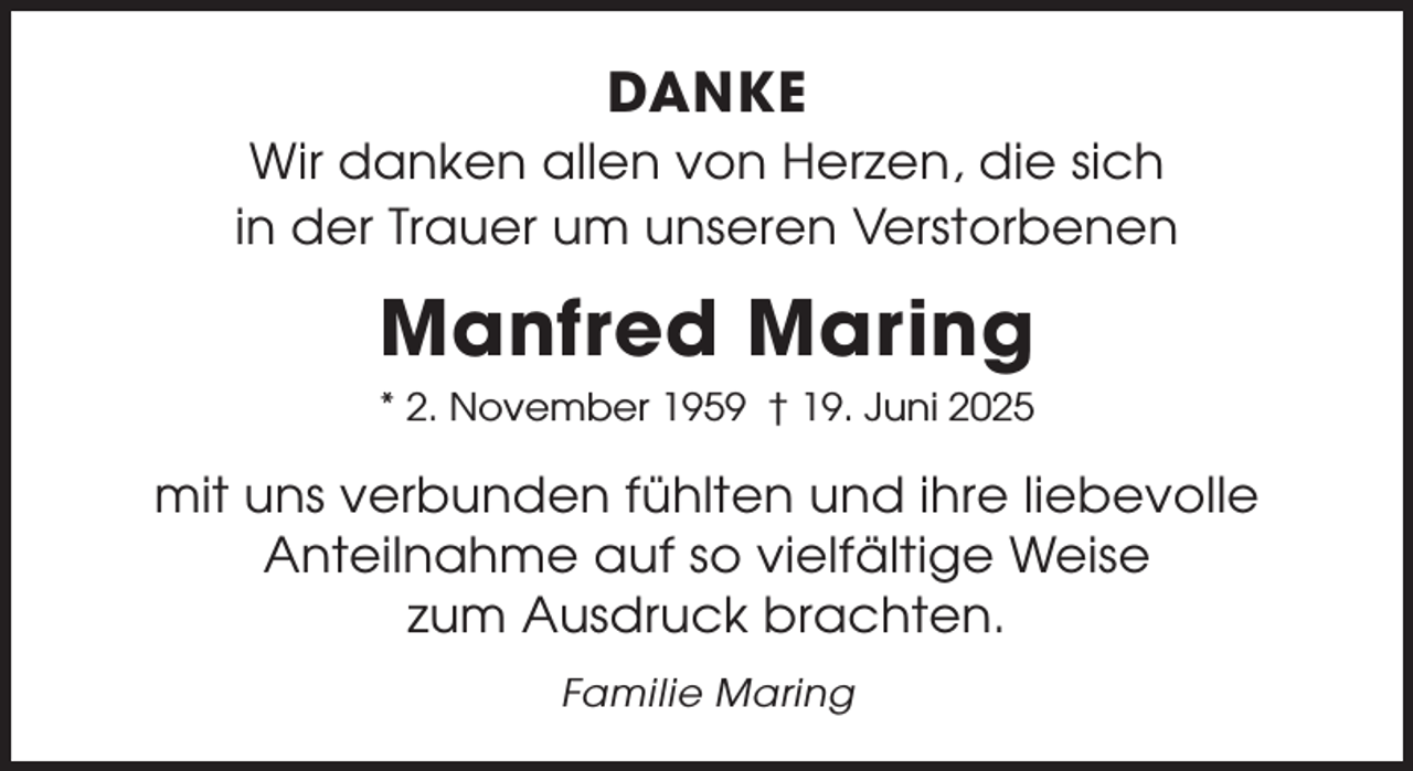 <p>DANKE<br />Wir danken allen von Herzen, die sich<br />in der Trauer um unseren Verstorbenen</p><p>Manfred Maring<br />* 2. November 1959 † 19. Juni 2025</p><p>mit uns verbunden fühlten und ihre liebevolle<br />Anteilnahme auf so vielfältige Weise<br />zum Ausdruck brachten.<br />Familie Maring</p>