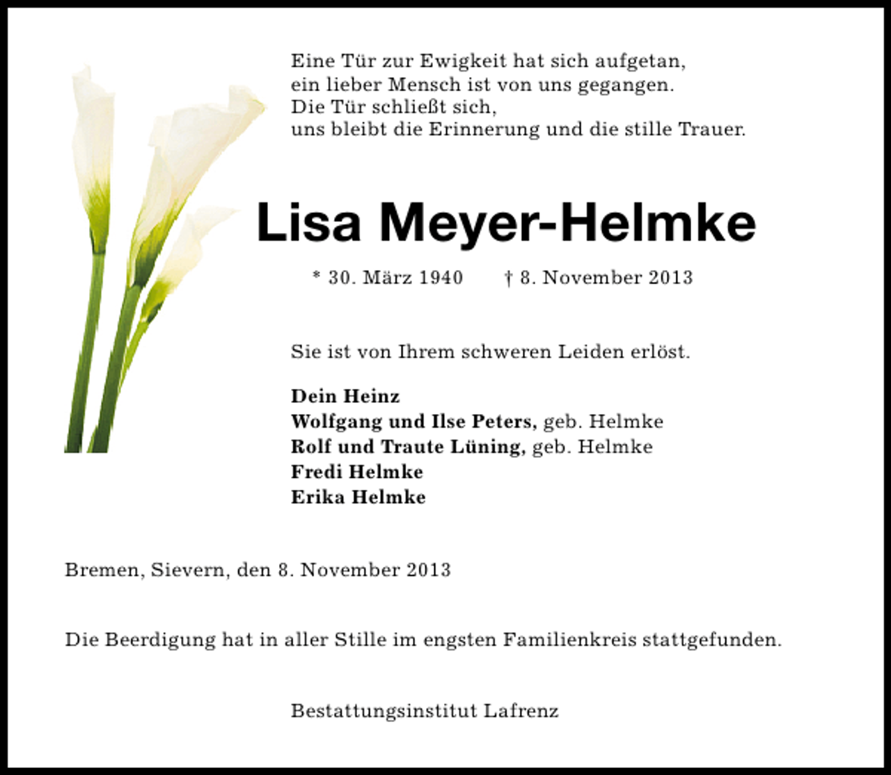 <p>Eine Tür zur Ewigkeit hat sich aufgetan,<br />ein lieber Mensch ist von uns gegangen.<br />Die Tür schließt sich,<br />uns bleibt die Erinnerung und die stille Trauer.</p><p>Lisa Meyer-Helmke<br />* 30. März 1940</p><p>† 8. November 2013</p><p>Sie ist von Ihrem schweren Leiden erlöst.<br />Dein Heinz<br />Wolfgang und Ilse Peters, geb. Helmke<br />Rolf und Traute Lüning, geb. Helmke<br />Fredi Helmke<br />Erika Helmke<br />Bremen, Sievern, den 8. November 2013<br />Die Beerdigung hat in aller Stille im engsten Familienkreis stattgefunden.<br />Bestattungsinstitut Lafrenz</p>