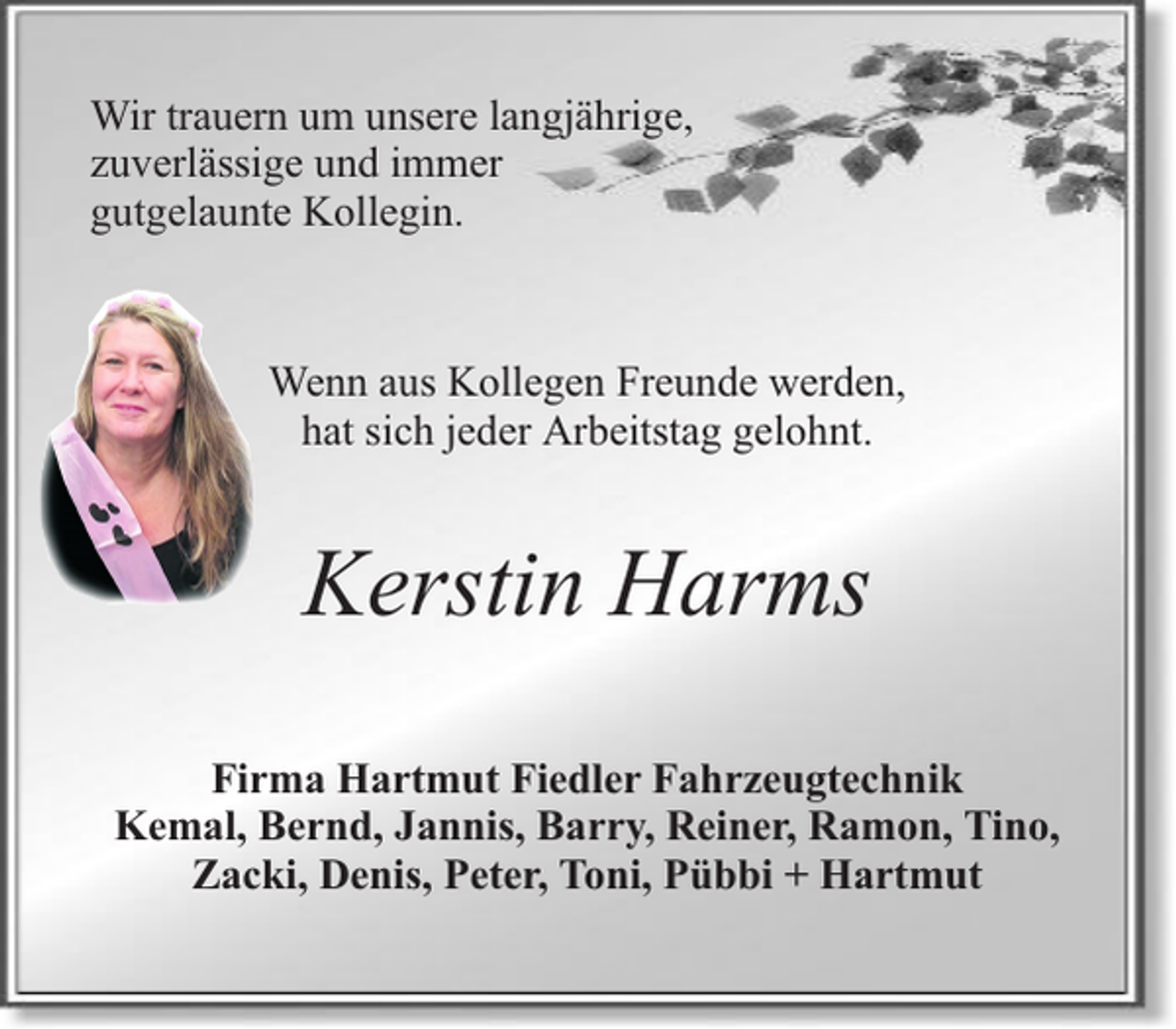 <p>Wir trauern um unsere langjährige,<br />zuverlässige und immer<br />gutgelaunte Kollegin.</p><p>Wenn aus Kollegen Freunde werden,<br />hat sich jeder Arbeitstag gelohnt.</p><p>Kerstin Harms<br />Firma Hartmut Fiedler Fahrzeugtechnik<br />Kemal, Bernd, Jannis, Barry, Reiner, Ramon, Tino,<br />Zacki, Denis, Peter, Toni, Pübbi + Hartmut</p>