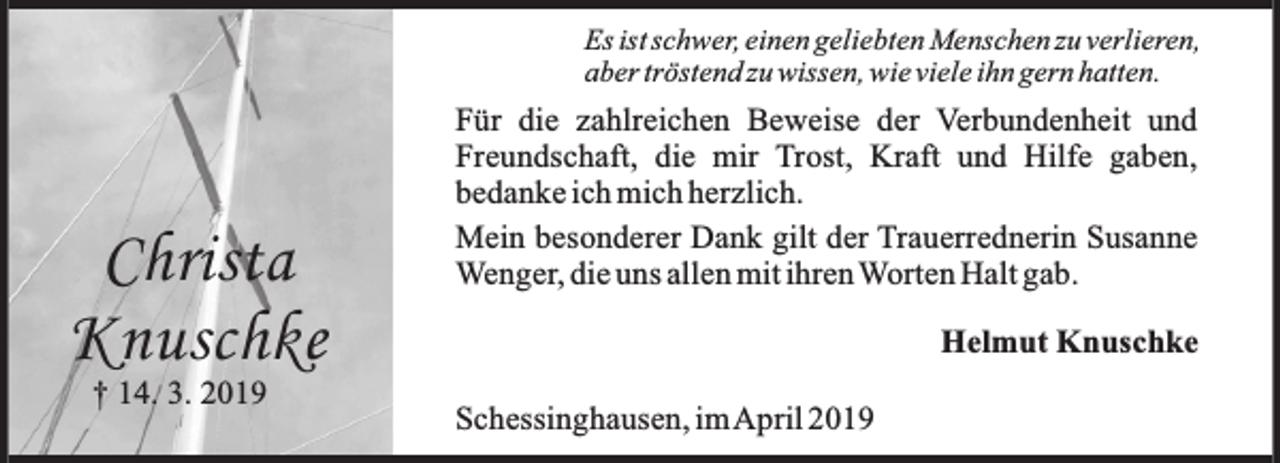 <p>Es ist schwer, einen geliebten Menschen zu verlieren,<br />aber tröstend zu wissen, wie viele ihn gern hatten.</p><p>Christa<br />Knuschke<br />† 14. 3. 2019</p><p>Für die zahlreichen Beweise der Verbundenheit und<br />Freundschaft, die mir Trost, Kraft und Hilfe gaben,<br />bedanke ich mich herzlich.<br />Mein besonderer Dank gilt der Trauerrednerin Susanne<br />Wenger, die uns allen mit ihren Worten Halt gab.<br />Helmut Knuschke<br />Schessinghausen, imApril 2019</p>
