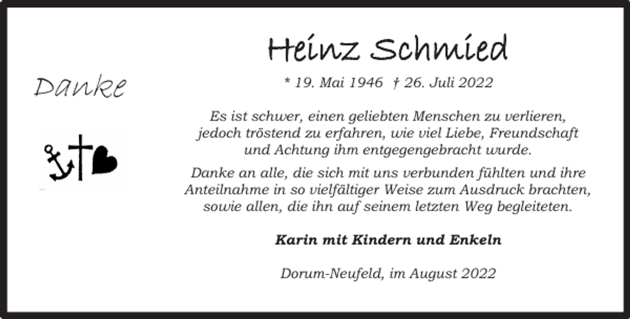 <p>Danke</p><p>Heinz Schmied<br />* 19. Mai 1946 † 26. Juli 2022<br />Es ist schwer, einen geliebten Menschen zu verlieren,<br />jedoch tröstend zu erfahren, wie viel Liebe, Freundschaft<br />und Achtung ihm entgegengebracht wurde.<br />Danke an alle, die sich mit uns verbunden fühlten und ihre<br />Anteilnahme in so vielfältiger Weise zum Ausdruck brachten,<br />sowie allen, die ihn auf seinem letzten Weg begleiteten.<br />Karin mit Kindern und Enkeln<br />Dorum-Neufeld, im August 2022</p>