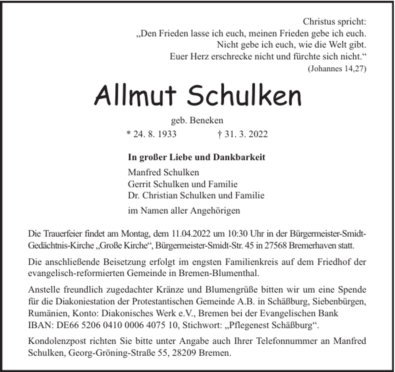 <p>Christus spricht:<br />„Den Frieden lasse ich euch, meinen Frieden gebe ich euch.<br />Nicht gebe ich euch, wie die Welt gibt.<br />Euer Herz erschrecke nicht und fürchte sich nicht.“<br />(Johannes 14,27)</p><p>Allmut Schulken<br />geb. Beneken<br />* 24. 8. 1933<br />† 31. 3. 2022<br />In großer Liebe und Dankbarkeit<br />Manfred Schulken<br />Gerrit Schulken und Familie<br />Dr. Christian Schulken und Familie<br />im Namen aller Angehörigen<br />Die Trauerfeier findet am Montag, dem 11.04.2022 um 10:30 Uhr in der Bürgermeister-SmidtGedächtnis-Kirche „Große Kirche“, Bürgermeister-Smidt-Str. 45 in 27568 Bremerhaven statt.<br />Die anschließende Beisetzung erfolgt im engsten Familienkreis auf dem Friedhof der<br />evangelisch-reformierten Gemeinde in Bremen-Blumenthal.<br />Anstelle freundlich zugedachter Kränze und Blumengrüße bitten wir um eine Spende<br />für die Diakoniestation der Protestantischen Gemeinde A.B. in Schäßburg, Siebenbürgen,<br />Rumänien, Konto: Diakonisches Werk e.V., Bremen bei der Evangelischen Bank<br />IBAN: DE66 5206 041006 4075 10, Stichwort: „Pflegenest Schäßburg“.<br />Kondolenzpost richten Sie bitte unter Angabe auch Ihrer Telefonnummer an Manfred<br />Schulken, Georg-Gröning-Straße 55, 28209 Bremen.</p>