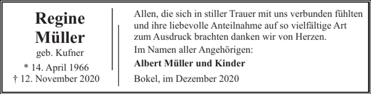 <p>Regine<br />Müller<br />geb. Kufner</p><p>* 14. April 1966<br />† 12. November 2020</p><p>Allen, die sich in stiller Trauer mit uns verbunden fühlten<br />und ihre liebevolle Anteilnahme auf so vielfältige Art<br />zum Ausdruck brachten danken wir von Herzen.<br />Im Namen aller Angehörigen:<br />Albert Müller und Kinder<br />Bokel, im Dezember 2020</p>