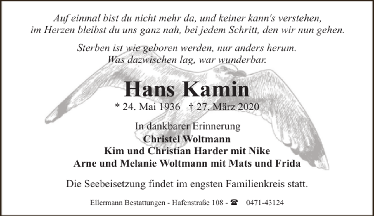<p>Auf einmal bist du nicht mehr da, und keiner kann's verstehen,<br />im Herzen bleibst du uns ganz nah, bei jedem Schritt, den wir nun gehen.<br />Sterben ist wie geboren werden, nur anders herum.<br />Was dazwischen lag, war wunderbar.</p><p>Hans Kamin</p><p>* 24. Mai 1936 † 27. März 2020<br />In dankbarer Erinnerung<br />Christel Woltmann<br />Kim und Christian Harder mit Nike<br />Arne und Melanie Woltmann mit Mats und Frida<br />Die Seebeisetzung findet im engsten Familienkreis statt.<br />Ellermann Bestattungen - Hafenstraße 108 - (</p><p>0471-43124</p>